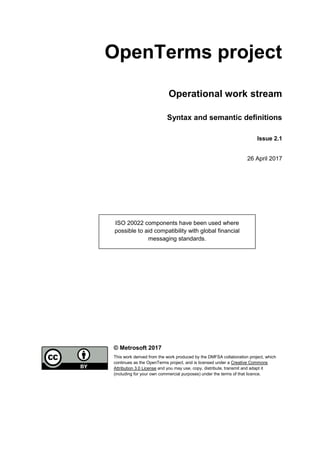 OpenTerms project
Operational work stream
Syntax and semantic definitions
Issue 2.1
26 April 2017
© Metrosoft 2017
This work derived from the work produced by the DMFSA collaboration project, which
continues as the OpenTerms project, and is licensed under a Creative Commons
Attribution 3.0 License and you may use, copy, distribute, transmit and adapt it
(including for your own commercial purposes) under the terms of that licence.
ISO 20022 components have been used where
possible to aid compatibility with global financial
messaging standards.
 