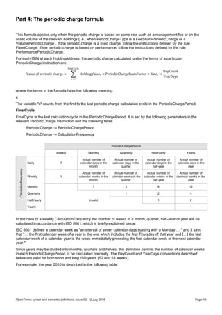 OpenTerms syntax and semantic definitions, issue 02, 12 July 2016 Page 16
Part 4: The periodic charge formula
This formula applies only when the periodic charge is based on some rate such as a management fee or on the
asset volume of the relevant holdings (i.e., when PeriodChargeType is a FeeSharePeriodicCharge or a
VolumePeriodicCharge). If the periodic charge is a fixed charge, follow the instructions defined by the rule
FixedCharge. If the periodic charge is based on performance, follow the instructions defined by the rule
PerformancePeriodicCharge.
For each ISIN at each HoldingAddress, the periodic charge calculated under the terms of a particular
PeriodicCharge instruction are:
Value of periodic charge = ∑ HoldingValuec × PeriodicChargeBasisFactor × Ratec ×
Final Cycle
c=1
DayCount
YearDays
where the terms in the formula have the following meaning:
c
The variable "c" counts from the first to the last periodic charge calculation cycle in the PeriodicChargePeriod.
FinalCycle
FinalCycle is the last calculation cycle in the PeriodicChargePeriod. It is set by the following parameters in the
relevant PeriodicCharge instruction and the following table:
PeriodicCharge → PeriodicChargePeriod
PeriodicCharge → CalculationFrequency
PeriodicChargePeriod
Weekly Monthly Quarterly HalfYearly Yearly
CalculationFrequency
Daily 7
Actual number of
calendar days in the
month
Actual number of
calendar days in the
quarter
Actual number of
calendar days in the
half-year
Actual number of
calendar days in the
year
Weekly 1
Actual number of
calendar weeks in the
month
Actual number of
calendar weeks in the
quarter
Actual number of
calendar weeks in the
half-year
Actual number of
calendar weeks in the
year
Monthly 1 3 6 12
Quarterly 1 2 4
HalfYearly Invalid 1 2
Yearly 1
In the case of a weekly CalculationFrequency the number of weeks in a month, quarter, half-year or year will be
calculated in accordance with ISO 8601, which is briefly explained below:
ISO 8601 defines a calendar week as "an interval of seven calendar days starting with a Monday … " and it says
that "… the first calendar week of a year is the one which includes the first Thursday of that year and […] the last
calendar week of a calendar year is the week immediately preceding the first calendar week of the next calendar
year."
Since years may be divided into months, quarters and halves, this definition permits the number of calendar weeks
in each PeriodicChargePeriod to be calculated precisely. The DayCount and YearDays conventions described
below are valid for both short and long ISO years (52 and 53 weeks).
For example, the year 2010 is described in the following table:
 
