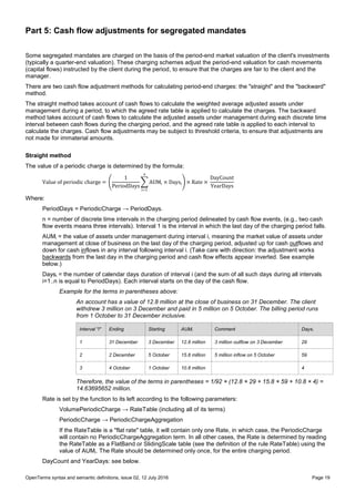 OpenTerms syntax and semantic definitions, issue 02, 12 July 2016 Page 19
Part 5: Cash flow adjustments for segregated mandates
Some segregated mandates are charged on the basis of the period-end market valuation of the client's investments
(typically a quarter-end valuation). These charging schemes adjust the period-end valuation for cash movements
(capital flows) instructed by the client during the period, to ensure that the charges are fair to the client and the
manager.
There are two cash flow adjustment methods for calculating period-end charges: the "straight" and the "backward"
method.
The straight method takes account of cash flows to calculate the weighted average adjusted assets under
management during a period, to which the agreed rate table is applied to calculate the charges. The backward
method takes account of cash flows to calculate the adjusted assets under management during each discrete time
interval between cash flows during the charging period, and the agreed rate table is applied to each interval to
calculate the charges. Cash flow adjustments may be subject to threshold criteria, to ensure that adjustments are
not made for immaterial amounts.
Straight method
The value of a periodic charge is determined by the formula:
Value of periodic charge = (
1
PeriodDays
∑ AUMi × Daysi
n
i=1
) × Rate ×
DayCount
YearDays
Where:
PeriodDays = PeriodicCharge → PeriodDays.
n = number of discrete time intervals in the charging period delineated by cash flow events, (e.g., two cash
flow events means three intervals). Interval 1 is the interval in which the last day of the charging period falls.
AUMi = the value of assets under management during interval i, meaning the market value of assets under
management at close of business on the last day of the charging period, adjusted up for cash outflows and
down for cash inflows in any interval following interval i. (Take care with direction: the adjustment works
backwards from the last day in the charging period and cash flow effects appear inverted. See example
below.)
Daysi = the number of calendar days duration of interval i (and the sum of all such days during all intervals
i=1..n is equal to PeriodDays). Each interval starts on the day of the cash flow.
Example for the terms in parentheses above:
An account has a value of 12.8 million at the close of business on 31 December. The client
withdrew 3 million on 3 December and paid in 5 million on 5 October. The billing period runs
from 1 October to 31 December inclusive.
Interval "i" Ending Starting AUMi Comment Daysi
1 31 December 3 December 12.8 million 3 million outflow on 3 December 29
2 2 December 5 October 15.8 million 5 million inflow on 5 October 59
3 4 October 1 October 10.8 million 4
Therefore, the value of the terms in parentheses = 1/92 × (12.8 × 29 + 15.8 × 59 + 10.8 × 4) =
14.63695652 million.
Rate is set by the function to its left according to the following parameters:
VolumePeriodicCharge → RateTable (including all of its terms)
PeriodicCharge → PeriodicChargeAggregation
If the RateTable is a "flat rate" table, it will contain only one Rate, in which case, the PeriodicCharge
will contain no PeriodicChargeAggregation term. In all other cases, the Rate is determined by reading
the RateTable as a FlatBand or SlidingScale table (see the definition of the rule RateTable) using the
value of AUMi. The Rate should be determined only once, for the entire charging period.
DayCount and YearDays: see below.
 