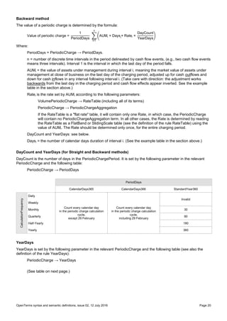 OpenTerms syntax and semantic definitions, issue 02, 12 July 2016 Page 20
Backward method
The value of a periodic charge is determined by the formula:
Value of periodic charge =
1
PeriodDays
∑ (AUMi × Daysi
× Ratei ×
DayCount
YearDays
)
n
i=1
Where:
PeriodDays = PeriodicCharge → PeriodDays.
n = number of discrete time intervals in the period delineated by cash flow events, (e.g., two cash flow events
means three intervals). Interval 1 is the interval in which the last day of the period falls.
AUMi = the value of assets under management during interval i, meaning the market value of assets under
management at close of business on the last day of the charging period, adjusted up for cash outflows and
down for cash inflows in any interval following interval i. (Take care with direction: the adjustment works
backwards from the last day in the charging period and cash flow effects appear inverted. See the example
table in the section above.)
Ratei is the rate set by AUMi according to the following parameters:
VolumePeriodicCharge → RateTable (including all of its terms)
PeriodicCharge → PeriodicChargeAggregation
If the RateTable is a "flat rate" table, it will contain only one Rate, in which case, the PeriodicCharge
will contain no PeriodicChargeAggregation term. In all other cases, the Rate is determined by reading
the RateTable as a FlatBand or SlidingScale table (see the definition of the rule RateTable) using the
value of AUMi. The Rate should be determined only once, for the entire charging period.
DayCount and YearDays: see below.
Daysi = the number of calendar days duration of interval i. (See the example table in the section above.)
DayCount and YearDays (for Straight and Backward methods)
DayCount is the number of days in the PeriodicChargePeriod. It is set by the following parameter in the relevant
PeriodicCharge and the following table:
PeriodicCharge → PeriodDays
PeriodDays
CalendarDays365 CalendarDays366 StandardYear360
CalculationFrequency
Daily
Count every calendar day
in the periodic charge calculation
cycle,
except 29 February
Count every calendar day
in the periodic charge calculation
cycle,
including 29 February
Invalid
Weekly
Monthly 30
Quarterly 90
Half-Yearly 180
Yearly 360
YearDays
YearDays is set by the following parameter in the relevant PeriodicCharge and the following table (see also the
definition of the rule YearDays):
PeriodicCharge → YearDays
(See table on next page.)
 