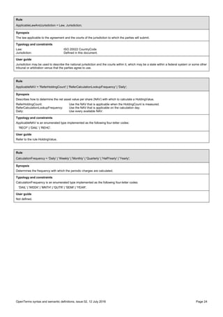 OpenTerms syntax and semantic definitions, issue 02, 12 July 2016 Page 24
Rule
ApplicableLawAndJurisdiction = Law, Jurisdiction;
Synopsis
The law applicable to the agreement and the courts of the jurisdiction to which the parties will submit.
Typology and constraints
Law: ISO 20022 CountryCode
Jurisdiction: Defined in this document.
User guide
Jurisdiction may be used to describe the national jurisdiction and the courts within it, which may be a state within a federal system or some other
tribunal or arbitration venue that the parties agree to use.
Rule
ApplicableNAV = 'ReferHoldingCount' | 'ReferCalculationLookupFrequency' | 'Daily';
Synopsis
Describes how to determine the net asset value per share (NAV) with which to calculate a HoldingValue.
ReferHoldingCount: Use the NAV that is applicable when the HoldingCount is measured.
ReferCalculationLookupFrequency: Use the NAV that is applicable on the calculation day.
Daily: Use every available NAV.
Typology and constraints
ApplicableNAV is an enumerated type implemented as the following four-letter codes:
'RECF' | 'DAIL' | 'REHC'.
User guide
Refer to the rule HoldingValue.
Rule
CalculationFrequency = 'Daily' | 'Weekly' | 'Monthly' | 'Quarterly' | 'HalfYearly' | 'Yearly';
Synopsis
Determines the frequency with which the periodic charges are calculated.
Typology and constraints
CalculationFrequency is an enumerated type implemented as the following four-letter codes:
'DAIL' | 'WEEK' | 'MNTH' | 'QUTR' | 'SEMI' | 'YEAR'.
User guide
Not defined.
 