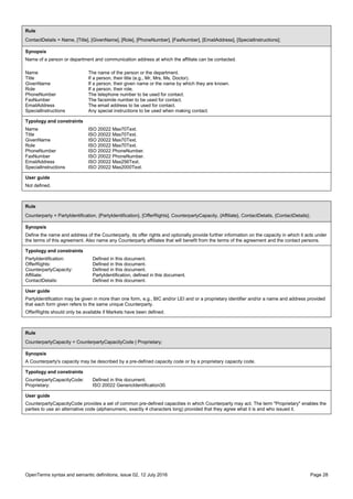 OpenTerms syntax and semantic definitions, issue 02, 12 July 2016 Page 28
Rule
ContactDetails = Name, [Title], [GivenName], [Role], [PhoneNumber], [FaxNumber], [EmailAddress], [SpecialInstructions];
Synopsis
Name of a person or department and communication address at which the affiliate can be contacted.
Name The name of the person or the department.
Title If a person, their title (e.g., Mr, Mrs, Ms, Doctor).
GivenName If a person, their given name or the name by which they are known.
Role If a person, their role.
PhoneNumber The telephone number to be used for contact.
FaxNumber The facsimile number to be used for contact.
EmailAddress The email address to be used for contact.
SpecialInstructions Any special instructions to be used when making contact.
Typology and constraints
Name ISO 20022 Max70Text.
Title ISO 20022 Max70Text.
GivenName ISO 20022 Max70Text.
Role ISO 20022 Max70Text.
PhoneNumber ISO 20022 PhoneNumber.
FaxNumber ISO 20022 PhoneNumber.
EmailAddress ISO 20022 Max256Text.
SpecialInstructions ISO 20022 Max2000Text.
User guide
Not defined.
Rule
Counterparty = PartyIdentification, {PartyIdentification}, [OfferRights], CounterpartyCapacity, {Affiliate}, ContactDetails, {ContactDetails};
Synopsis
Define the name and address of the Counterparty, its offer rights and optionally provide further information on the capacity in which it acts under
the terms of this agreement. Also name any Counterparty affiliates that will benefit from the terms of the agreement and the contact persons.
Typology and constraints
PartyIdentification: Defined in this document.
OfferRights: Defined in this document.
CounterpartyCapacity: Defined in this document.
Affiliate: PartyIdentification, defined in this document.
ContactDetails: Defined in this document.
User guide
PartyIdentification may be given in more than one form, e.g., BIC and/or LEI and or a proprietary identifier and/or a name and address provided
that each form given refers to the same unique Counterparty.
OfferRights should only be available if Markets have been defined.
Rule
CounterpartyCapacity = CounterpartyCapacityCode | Proprietary;
Synopsis
A Counterparty's capacity may be described by a pre-defined capacity code or by a proprietary capacity code.
Typology and constraints
CounterpartyCapacityCode: Defined in this document.
Proprietary: ISO 20022 GenericIdentification30.
User guide
CounterpartyCapacityCode provides a set of common pre-defined capacities in which Counterparty may act. The term "Proprietary" enables the
parties to use an alternative code (alphanumeric, exactly 4 characters long) provided that they agree what it is and who issued it.
 