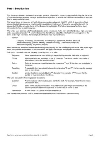 OpenTerms syntax and semantic definitions, issue 02, 12 July 2016 Page 3
Part 1: Introduction
This document defines a syntax and provides a semantic reference for preparing documents to describe the terms
of business between an asset manager and its clients regardless of whether the clients are subscribing to a pooled
fund or a segregated account.
The textual listing of the syntax at Part 3 of this document complies with ISO/IEC 14977. A description of that
standard including guidance on how to read it is available on the Internet. Those who are not familiar with the
standard will find the synoptic charts at Part 2 easier to read initially. The following paragraphs offer a short
introduction to how to read the syntax.
The syntax uses a simple set of rules to describe terms of business. Rules have a left-hand-side, a right-hand-side
and a separation character "=", which indicates that the left-hand-side of the rule has the meaning given by the
terms on the right-hand-side. For example, the first and most important rule is:
Terms =
Company, {Company}, Counterparty, {Counterparty}, Agreement, [Product, {Product},
{ProductExclusion}], [Market, {Market}, {MarketExclusion}], {TransactionChargeSet},
{PeriodicChargeSet}, {Payment}, {Report};
which means that terms of business are defined by the company and the counterparty who made them, some legal
terms, the products and markets to which the terms will apply, the charges and payment mandates, etc.
The syntax commonly uses the following forms of control in its rules:
Sequence Items appear in a rule from left to right, separated by commas; their order is important.
Choice Alternative items are separated by the "|" character. One item is chosen from the list of
alternatives; their order is not important.
Option Optional items are enclosed between the characters "[" and "]"; the item can be included or
discarded.
Repetition A repeatable item is enclosed between the characters "{" and "}"; the item can be repeated
zero or more times.
Iteration Limited iteration is indicated by the "*" character. For example, 4 * 'x' means that the
symbol 'x' must be included four times.
The rules also use the following special characters:
Quotation A term enclosed within single quotes stands for itself. For example, 'Clearstream' means
Clearstream Bank.
Group Some terms are grouped together in round brackets (like this) in order to ensure the
desired precedence between operators or to make a rule easier to read.
Termination A semi-colon ";" is used to mark the end of a rule.
Line breaks are sometimes used to make the rules easier to read; they have no special meaning.
 