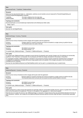 OpenTerms syntax and semantic definitions, issue 02, 12 July 2016 Page 30
Rule
DecrementalTrade = 'TradeDate' | 'SettlementDate';
Synopsis
Determine how decremental trades (i.e., redemptions, switches out and transfers out) are measured for PeriodicChargeHolding and
PeriodicChargeHoldingAggregation purposes:
TradeDate The trade is effective from the trade date.
SettlementDate The trade is effective from the settlement date.
Typology and constraints
DecrementalTrade is an enumerated type implemented as the following four-letter codes:
'TRAD' | 'SETT'.
User guide
See also the rule EligiblePosition.
Rule
DeMinimisCharge = Currency, Threshold;
Synopsis
Determine the minimum threshold at which charges will be applied under the agreement:
Currency Charges might be in several currencies and must be converted to a single currency to perform the test.
Threshold The threshold value to be used in the test.
Typology and constraints
Currency: ISO 20022 CurrencyCode.
Threshold: ISO 20022 Number, > 0.
For pooled funds, DeMinimisCharge → Threshold <= DeMinimisPayment → Threshold.
User guide
For pooled funds, DeMinimisCharge is intended to ensure that the Counterparty earns periodic charges only if its holdings are commercially
significant. If the Threshold is not exceeded, the Counterparty will forfeit the charges calculated for its business in that period.
For segregated mandates, DeMinimisCharge is intended to ensure that the Company receives at least the Threshold level of charges for
managing the Counterparty's mandates (the actual charge applied shall be the greater of the charges calculated on the Counterparty's
mandates and the Threshold).
See also the rules DeMinimisPayment and RateTableRow (which can be used in a complementary way in pooled funds).
Rule
DeMinimisPayment = Currency, Threshold;
Synopsis
Determine the minimum threshold at which charges will be paid under the agreement:
Currency Payment might be in several currencies and must be converted to a single currency to perform the test.
Threshold The threshold below which amounts will not be paid but will be carried forward on account.
Typology and constraints
Currency: ISO 20022 CurrencyCode.
Threshold: ISO 20022 Number, > 0.
For pooled funds, DeMinimisCharge → Threshold <= DeMinimisPayment → Threshold.
User guide
DeMinimisPayment is used to ensure that payments are generally made for commercially sensible amounts, equal to or greater than a threshold
that is set by the parties to the agreement. The test is to be applied on the aggregate (i.e., total) amount payable.
Note that we do not apply the previous rule, DeMinimisCharge, to transaction charges because they are automatically deducted at the time of
each transaction. However, we do apply the rule DeMinimisPayment because payment amounts might fall below a commercially reasonable
level.
 