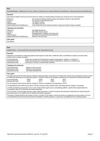 OpenTerms syntax and semantic definitions, issue 02, 12 July 2016 Page 31
Rule
DirectDebitDetails = [Reference], Currency, [Debtor], DebtorAccount, AgreementSectionCrossReference, {AgreementSectionCrossReference};
Synopsis
Describes the debtor's bank account from which the creditor can directly debit the charges due under the terms of the agreement:
Reference An operational reference that the parties have agreed to attach to each payment.
Currency The currency of the DebtorAccount.
Debtor The debtor's identity.
DebtorAccount The debtor's account.
AgreementSectionCrossReference Cross references to the related transaction charge and periodic charge mandates.
Typology and constraints
Reference ISO 20022 Max35Text.
Currency ISO 20022 CurrencyCode.
Debtor PartyIdentification, defined in this document.
DebtorAccount ISO 20022 AccountIdentificationAndName3.
AgreementSectionCrossReference Defined in this document.
User guide
Not defined
Rule
EligiblePosition = IncrementalTrade, DecrementalTrade, [SpecialInstructions];
Synopsis
Determine a convention for measuring positions with respect to trade date or settlement date, and whether to include or exclude certain
positions from a charge calculation:
IncrementalTrade Trades that increase the Counterparty's positions (subscriptions, switches in, transfers in).
DecrementalTrade Trades that decrease the Counterparty's positions (redemptions, switches out, transfers out).
SpecialInstructions Instructions to include or exclude certain positions.
Typology and constraints
IncrementalTrade: Defined in this document.
DecrementalTrade: Defined in this document.
SpecialInstructions: ISO 20022 Max2000Text.
User guide
The parties should set the trade date and settlement date parameters consistently for all trades that increase the Counterparty's position and for
all trades that decrease the Counterparty's position. Therefore, these are the possible combinations for incremental and decremental trades:
IncrementalTrade: TRAD TRAD SETT SETT
DecrementalTrade: TRAD SETT TRAD SETT
For the purposes of this rule the German concept of "valuta" is considered to be equivalent to 'SETT'.
The SpecialInstructions field may be used to include or exclude certain positions when calculating periodic charges. For example:
(1) When transferring accounts from one or more central transfer agents onto a consolidating platform, positions that existed before the
consolidation date can be identified and treated separately.
(2) If a promoter / fund manager wishes to make a special promotion, in which the special rate persists for assets that are raised during the
promotional period, the positions can be identified and treated separately.
The ability to identify positions with respect to time is a function of the system in which the shares are registered (not every system can do it).
The SpecialInstructions free text field provides the flexibility to identify positions in a way that is compatible with the underlying system.
 