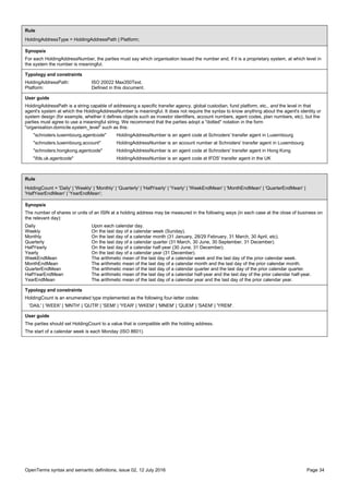 OpenTerms syntax and semantic definitions, issue 02, 12 July 2016 Page 34
Rule
HoldingAddressType = HoldingAddressPath | Platform;
Synopsis
For each HoldingAddressNumber, the parties must say which organisation issued the number and, if it is a proprietary system, at which level in
the system the number is meaningful.
Typology and constraints
HoldingAddressPath: ISO 20022 Max350Text.
Platform: Defined in this document.
User guide
HoldingAddressPath is a string capable of addressing a specific transfer agency, global custodian, fund platform, etc., and the level in that
agent's system at which the HoldingAddressNumber is meaningful. It does not require the syntax to know anything about the agent's identity or
system design (for example, whether it defines objects such as investor identifiers, account numbers, agent codes, plan numbers, etc), but the
parties must agree to use a meaningful string. We recommend that the parties adopt a "dotted" notation in the form
"organisation.domicile.system_level" such as this:
"schroders.luxembourg.agentcode" HoldingAddressNumber is an agent code at Schroders' transfer agent in Luxembourg
"schroders.luxembourg.account" HoldingAddressNumber is an account number at Schroders' transfer agent in Luxembourg
"schroders.hongkong.agentcode" HoldingAddressNumber is an agent code at Schroders' transfer agent in Hong Kong
"ifds.uk.agentcode" HoldingAddressNumber is an agent code at IFDS' transfer agent in the UK
Rule
HoldingCount = 'Daily' | 'Weekly' | 'Monthly' | 'Quarterly' | 'HalfYearly' | 'Yearly' | 'WeekEndMean' | 'MonthEndMean' | 'QuarterEndMean' |
'HalfYearEndMean' | 'YearEndMean';
Synopsis
The number of shares or units of an ISIN at a holding address may be measured in the following ways (in each case at the close of business on
the relevant day):
Daily Upon each calendar day.
Weekly On the last day of a calendar week (Sunday).
Monthly On the last day of a calendar month (31 January, 28/29 February, 31 March, 30 April, etc).
Quarterly On the last day of a calendar quarter (31 March, 30 June, 30 September, 31 December).
HalfYearly On the last day of a calendar half-year (30 June, 31 December).
Yearly On the last day of a calendar year (31 December).
WeekEndMean The arithmetic mean of the last day of a calendar week and the last day of the prior calendar week.
MonthEndMean The arithmetic mean of the last day of a calendar month and the last day of the prior calendar month.
QuarterEndMean The arithmetic mean of the last day of a calendar quarter and the last day of the prior calendar quarter.
HalfYearEndMean The arithmetic mean of the last day of a calendar half-year and the last day of the prior calendar half-year.
YearEndMean The arithmetic mean of the last day of a calendar year and the last day of the prior calendar year.
Typology and constraints
HoldingCount is an enumerated type implemented as the following four-letter codes:
'DAIL' | 'WEEK' | 'MNTH' | 'QUTR' | 'SEMI' | 'YEAR' | 'WKEM' | 'MNEM' | 'QUEM' | 'SAEM' | 'YREM'.
User guide
The parties should set HoldingCount to a value that is compatible with the holding address.
The start of a calendar week is each Monday (ISO 8601).
 