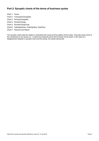 OpenTerms syntax and semantic definitions, issue 02, 12 July 2016 Page 4
Part 2: Synoptic charts of the terms of business syntax
Chart 1: Terms.
Chart 2: TransactionChargeSet.
Chart 3: PeriodicChargeSet.
Chart 4: PeriodicCharge.
Chart 5: PeriodicChargeType.
Chart 6: HoldingAddress, HoldingValue, CashFlow.
Chart 7: Payment and Report.
The synoptic charts help the reader to understand the scope and the pattern of the syntax. They also show some of
the constraints on the syntax (i.e., in what circumstances some terms should not be used). In the case of a
disagreement between a synoptic chart and the syntax, the syntax will prevail.
 