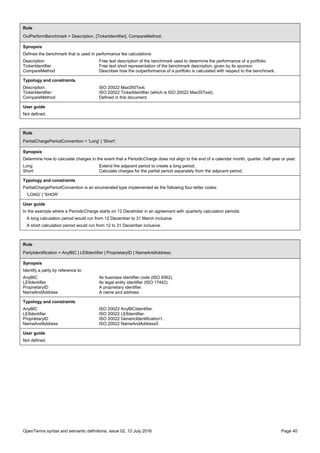 OpenTerms syntax and semantic definitions, issue 02, 12 July 2016 Page 40
Rule
OutPerformBenchmark = Description, [TickerIdentifier], CompareMethod;
Synopsis
Defines the benchmark that is used in performance fee calculations:
Description Free text description of the benchmark used to determine the performance of a portfolio.
TickerIdentifier Free text short representation of the benchmark description, given by its sponsor.
CompareMethod Describes how the outperformance of a portfolio is calculated with respect to the benchmark.
Typology and constraints
Description: ISO 20022 Max350Text.
TickerIdentifier: ISO 20022 TickerIdentifier (which is ISO 20022 Max35Text).
CompareMethod: Defined in this document.
User guide
Not defined.
Rule
PartialChargePeriodConvention = 'Long' | 'Short';
Synopsis
Determine how to calculate charges in the event that a PeriodicCharge does not align to the end of a calendar month, quarter, half-year or year:
Long Extend the adjacent period to create a long period.
Short Calculate charges for the partial period separately from the adjacent period.
Typology and constraints
PartialChargePeriodConvention is an enumerated type implemented as the following four-letter codes:
'LONG' | 'SHOR'
User guide
In the example where a PeriodicCharge starts on 12 December in an agreement with quarterly calculation periods:
A long calculation period would run from 12 December to 31 March inclusive.
A short calculation period would run from 12 to 31 December inclusive.
Rule
PartyIdentification = AnyBIC | LEIIdentifier | ProprietaryID | NameAndAddress;
Synopsis
Identify a party by reference to:
AnyBIC Its business identifier code (ISO 9362).
LEIIdentifier Its legal entity identifier (ISO 17442).
ProprietaryID A proprietary identifier.
NameAndAddress A name and address.
Typology and constraints
AnyBIC ISO 20022 AnyBICIdentifier.
LEIIdentifier ISO 20022 LEIIdentifier.
ProprietaryID ISO 20022 GenericIdentification1.
NameAndAddress ISO 20022 NameAndAddress5.
User guide
Not defined.
 
