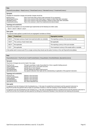 OpenTerms syntax and semantic definitions, issue 02, 12 July 2016 Page 42
Rule
PaymentCurrencyBasis = 'BaseCurrency' | 'ShareClassCurrency' | 'MandateCurrency' | 'InvestmentCurrency';
Synopsis
Payables for transaction charges and periodic charges should be:
BaseCurrency Paid in the fund's base currency (with automatic FX as necessary).
ShareClassCurrency Paid in the currency of the share class in respect of which they were calculated.
MandateCurrency Paid in the currency of the sub-mandate in respect of which they were calculated.
InvestmentCurrency Paid in the currency in which the investments are denominated.
Typology and constraints
PaymentCurrencyBasis is an enumerated type implemented as the following four-letter codes:
'BCCY' | 'SCCY' | 'MCCY' | 'ICCY'.
User guide
The payment basis applies to pooled funds and segregated mandates as follows:
Basis Pooled fund Segregated mandate
BCCY The base currency of each fund (sub-fund within an umbrella) The reporting currency of the top-level mandate
SCCY The currency of each share class Not applicable
MCCY Not applicable The reporting currency of the sub-mandate
ICCY Not applicable The investment currency of the assets within a mandate
If the parties wish to ensure auto FX to a single currency they should use the option Currency in the rule PaymentCurrencyBasis.
Rule
PaymentInstrument = PayThruFund | CreditTransferDetails | ChequeDetails | DirectDebitDetails, [SpecialInstructions];
Synopsis
Payments of charges due can be made in four ways:
PayThruFund Through a purchase or sale of securities for or from a specific holding account.
CreditTransferDetails Paying cash to one or more bank accounts.
ChequeDetails Issuing one or more cheques.
DirectDebitDetails Directly debiting the debtor's bank account.
SpecialInstructions Any special instruction that might aid the understanding or application of the payment instruction.
Typology and constraints
PayThruFund: Defined in this document.
CreditTransferDetails: Defined in this document.
ChequeDetails: Defined in this document.
DirectDebitDetails: Defined in this document.
SpecialInstructions: ISO 20022 Max2000Text.
User guide
If a payment is by the Company to the Counterparty (e.g., in the case of a pooled fund commission) and the payment instrument is
PayThruFund then the payment will be made as a purchase of shares or units the Company's funds indicated in that instrument.
If a payment is by the Counterparty to the Company (e.g., in the case of management fees for a pooled account) and the payment instrument is
PayThruFund then the Company will take payment by selling the investments indicated in that instrument and retaining the proceeds.
 