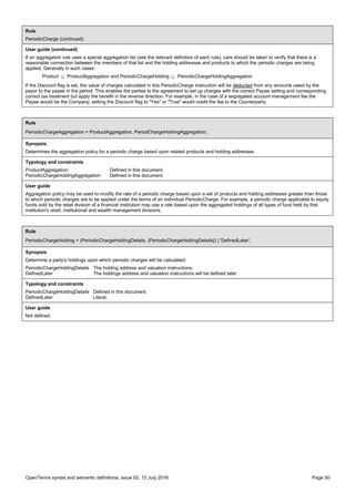 OpenTerms syntax and semantic definitions, issue 02, 12 July 2016 Page 50
Rule
PeriodicCharge (continued)
User guide (continued)
If an aggregation rule uses a special aggregation list (see the relevant definition of each rule), care should be taken to verify that there is a
reasonable connection between the members of that list and the holding addresses and products to which the periodic charges are being
applied. Generally in such cases:
Product  ProductAggregation and PeriodicChargeHolding  PeriodicChargeHoldingAggregation
If the Discount flag is set, the value of charges calculated in this PeriodicCharge instruction will be deducted from any amounts owed by the
payor to the payee in the period. This enables the parties to the agreement to set up charges with the correct Payee setting and corresponding
correct tax treatment but apply the benefit in the reverse direction. For example, in the case of a segregated account management fee the
Payee would be the Company; setting the Discount flag to "Yes" or "True" would credit the fee to the Counterparty.
Rule
PeriodicChargeAggregation = ProductAggregation, PeriodChargeHoldingAggregation;
Synopsis
Determines the aggregation policy for a periodic charge based upon related products and holding addresses.
Typology and constraints
ProductAggregation: Defined in this document.
PeriodicChargeHoldingAggregation: Defined in this document.
User guide
Aggregation policy may be used to modify the rate of a periodic charge based upon a set of products and holding addresses greater than those
to which periodic charges are to be applied under the terms of an individual PeriodicCharge. For example, a periodic charge applicable to equity
funds sold by the retail division of a financial institution may use a rate based upon the aggregated holdings of all types of fund held by that
institution's retail, institutional and wealth management divisions.
Rule
PeriodicChargeHolding = (PeriodicChargeHoldingDetails, {PeriodicChargeHoldingDetails}) | 'DefinedLater';
Synopsis
Determine a party's holdings upon which periodic charges will be calculated:
PeriodicChargeHoldingDetails The holding address and valuation instructions.
DefinedLater The holdings address and valuation instructions will be defined later.
Typology and constraints
PeriodicChargeHoldingDetails Defined in this document.
DefinedLater Literal.
User guide
Not defined.
 