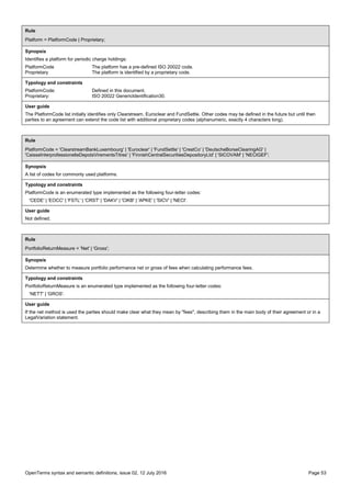 OpenTerms syntax and semantic definitions, issue 02, 12 July 2016 Page 53
Rule
Platform = PlatformCode | Proprietary;
Synopsis
Identifies a platform for periodic charge holdings:
PlatformCode The platform has a pre-defined ISO 20022 code.
Proprietary The platform is identified by a proprietary code.
Typology and constraints
PlatformCode: Defined in this document.
Proprietary: ISO 20022 GenericIdentification30.
User guide
The PlatformCode list initially identifies only Clearstream, Euroclear and FundSettle. Other codes may be defined in the future but until then
parties to an agreement can extend the code list with additional proprietary codes (alphanumeric, exactly 4 characters long).
Rule
PlatformCode = 'ClearstreamBankLuxembourg' | 'Euroclear' | 'FundSettle' | 'CrestCo' | 'DeutscheBorseClearingAG' |
'CaisseInterprofessionelleDepotsVirementsTitres' | 'FinnishCentralSecuritiesDepositoryLtd' | 'SICOVAM' | 'NECIGEF';
Synopsis
A list of codes for commonly used platforms.
Typology and constraints
PlatformCode is an enumerated type implemented as the following four-letter codes:
'CEDE' | 'EOCC' | 'FSTL' | 'CRST' | 'DAKV' | 'CIKB' | 'APKE' | 'SICV' | 'NECI'.
User guide
Not defined.
Rule
PortfolioReturnMeasure = 'Net' | 'Gross';
Synopsis
Determine whether to measure portfolio performance net or gross of fees when calculating performance fees.
Typology and constraints
PortfolioReturnMeasure is an enumerated type implemented as the following four-letter codes:
'NETT' | 'GROS'.
User guide
If the net method is used the parties should make clear what they mean by "fees", describing them in the main body of their agreement or in a
LegalVariation statement.
 