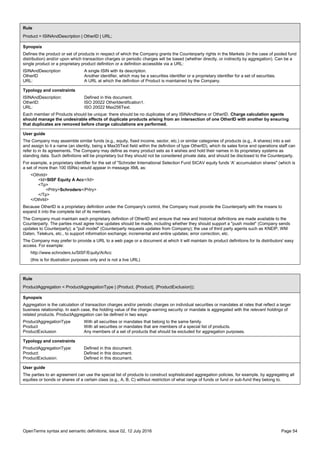 OpenTerms syntax and semantic definitions, issue 02, 12 July 2016 Page 54
Rule
Product = ISINAndDescription | OtherID | URL;
Synopsis
Defines the product or set of products in respect of which the Company grants the Counterparty rights in the Markets (in the case of pooled fund
distribution) and/or upon which transaction charges or periodic charges will be based (whether directly, or indirectly by aggregation). Can be a
single product or a proprietary product definition or a definition accessible via a URL:
ISINAndDescription A single ISIN with its description.
OtherID Another identifier, which may be a securities identifier or a proprietary identifier for a set of securities.
URL: A URL at which the definition of Product is maintained by the Company.
Typology and constraints
ISINAndDescription: Defined in this document.
OtherID: ISO 20022 OtherIdentification1.
URL: ISO 20022 Max256Text.
Each member of Products should be unique: there should be no duplicates of any ISINAndName or OtherID. Charge calculation agents
should manage the undesirable effects of duplicate products arising from an intersection of one OtherID with another by ensuring
that duplicates are removed before charge calculations are performed.
User guide
The Company may assemble similar funds (e.g., equity, fixed income, sector, etc.) or similar categories of products (e.g., A shares) into a set
and assign to it a name (an identity, being a Max35Text field within the definition of type OtherID), which its sales force and operations staff can
refer to in its agreements. The Company may define as many product sets as it wishes and hold their names in its proprietary systems as
standing data. Such definitions will be proprietary but they should not be considered private data, and should be disclosed to the Counterparty.
For example, a proprietary identifier for the set of "Schroder International Selection Fund SICAV equity funds 'A' accumulation shares" (which is
a set of more than 100 ISINs) would appear in message XML as:
<OthrId>
<Id>SISF Equity A Acc</Id>
<Tp>
<Prtry>Schroders</Prtry>
</Tp>
</OthrId>
Because OtherID is a proprietary definition under the Company's control, the Company must provide the Counterparty with the means to
expand it into the complete list of its members.
The Company must maintain each proprietary definition of OtherID and ensure that new and historical definitions are made available to the
Counterparty. The parties must agree how updates should be made, including whether they should support a "push model" (Company sends
updates to Counterparty); a "pull model" (Counterparty requests updates from Company); the use of third party agents such as KNEIP, WM
Daten, Telekurs, etc., to support information exchange; incremental and entire updates; error correction, etc.
The Company may prefer to provide a URL to a web page or a document at which it will maintain its product definitions for its distributors' easy
access. For example:
http://www.schroders.lu/SISF/Equity/A/Acc
(this is for illustration purposes only and is not a live URL)
Rule
ProductAggregation = ProductAggregationType | (Product, {Product}, {ProductExclusion});
Synopsis
Aggregation is the calculation of transaction charges and/or periodic charges on individual securities or mandates at rates that reflect a larger
business relationship. In each case, the holding value of the charge-earning security or mandate is aggregated with the relevant holdings of
related products. ProductAggregation can be defined in two ways:
ProductAggregationType With all securities or mandates that belong to the same family.
Product With all securities or mandates that are members of a special list of products.
ProductExclusion Any members of a set of products that should be excluded for aggregation purposes.
Typology and constraints
ProductAggregationType: Defined in this document.
Product: Defined in this document.
ProductExclusion: Defined in this document.
User guide
The parties to an agreement can use the special list of products to construct sophisticated aggregation policies, for example, by aggregating all
equities or bonds or shares of a certain class (e.g., A, B, C) without restriction of what range of funds or fund or sub-fund they belong to.
 