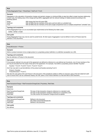 OpenTerms syntax and semantic definitions, issue 02, 12 July 2016 Page 55
Rule
ProductAggregationType = 'ShareClass' | 'SubFund' | 'Fund';
Synopsis
Aggregation is the calculation of transaction charges and periodic charges on individual ISINs at rates that reflect a larger business relationship.
In each case, the holding value of the charge-earning ISIN is aggregated with the relevant holdings of related products according to the
following options:
Share With shares that have the same ISIN.
SubFund With all ISINs that are members of the same sub-fund within an umbrella fund.
Fund With all ISINs that are members of the same single-compartment fund or multiple-compartment "umbrella" fund.
Typology and constraints
ProductAggregationType is is an enumerated type implemented as the following four-letter codes:
'SHRE' | 'SFND' | 'FUND'.
User guide
ProductAggregationType may only be used for pooled funds. All other types of aggregation must be defined in terms of Product (see the
definition in this document).
Rule
ProductExclusion = Product;
Synopsis
Define a product exclusion to be a single product or a proprietary product definition or a definition accessible via a URL
Typology and constraints
See the definition of Product in this document;
User guide
If the products referred to by any part of the agreement are defined by reference to a pre-defined set of products, one of more members of the
set may be excluded from the scope of that part of the agreement. For example, if we define a proprietary product identifier "Equities":
Equities = 'Fund A', 'Fund B', 'Fund C', 'Fund D', 'Fund F';
And if we now wish to use that definition of the product set Equities excluding Fund C:
Product = Equities;
ProductExclusion = 'Fund C';
See also the user guide of the rule Product in this document. If the practitioner prefers to define an exclusion using a free text statement (with
care to ensure that it can be understood clearly), the URL option in the Product definition is a free text field of 256 characters.
Rule
RateTransactionCharge = RateTransactionChargeCode | Proprietary, RateTable;
Synopsis
Determine:
RateTransactionChargeCode The type of rate transaction charge by reference to a standard code.
Proprietary The type of rate transaction charge by reference to a proprietary code.
RateTable The rate at which the transaction charge should be applied.
Typology and constraints
RateTransactionChargeCode: Defined in this document.
Proprietary: ISO 20022 GenericIdentification30.
RateTable: Defined in this document.
User guide
Not defined.
 
