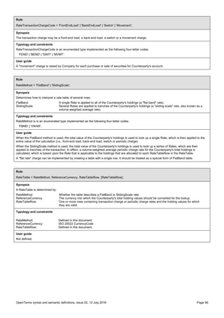 OpenTerms syntax and semantic definitions, issue 02, 12 July 2016 Page 56
Rule
RateTransactionChargeCode = 'FrontEndLoad' | 'BackEndLoad' | 'Switch' | 'Movement';
Synopsis
The transaction charge may be a front-end load, a back-end load, a switch or a movement charge.
Typology and constraints
RateTransactionChargeCode is an enumerated type implemented as the following four-letter codes:
'FEND' | 'BEND' | 'SWIT' | 'MVMT'.
User guide
A "movement" charge is raised by Company for each purchase or sale of securities for Counterparty's account.
Rule
RateMethod = 'FlatBand' | 'SlidingScale';
Synopsis
Determines how to interpret a rate table of several rows:
FlatBand A single Rate is applied to all of the Counterparty's holdings (a "flat band" rate).
SlidingScale Several Rates are applied to tranches of the Counterparty's holdings (a "sliding scale" rate, also known as a
volume weighted average rate).
Typology and constraints
RateMethod is is an enumerated type implemented as the following four-letter codes:
'FBND' | 'VWAR'.
User guide
When the FlatBand method is used, the total value of the Counterparty's holdings is used to look up a single Rate, which is then applied to the
entire value of the calculation (i.e., front-end load, back-end load, switch or periodic charge).
When the SlidingScale method is used, the total value of the Counterparty's holdings is used to look up a series of Rates, which are then
applied to tranches of the transaction. In effect, a volume-weighted average periodic charge rate for the Counterparty's total holdings is
calculated, which is based upon the Rate that is applicable to the holdings that are allocated to each RateTableRow in the RateTable.
A "flat rate" charge can be implemented by creating a table with a single row. It should be treated as a special form of FlatBand table.
Rule
RateTable = RateMethod, ReferenceCurrency, RateTableRow, {RateTableRow};
Synopsis
A RateTable is determined by:
RateMethod Whether the table describes a FlatBand or SlidingScale rate.
ReferenceCurrency The currency into which the Counterparty's total holding values should be converted for the lookup.
RateTableRow One or more rows containing transaction charge or periodic charge rates and the holding values for which
they are valid.
Typology and constraints
RateMethod: Defined in this document.
ReferenceCurrency: ISO 20022 CurrencyCode.
RateTableRow: Defined in this document.
User guide
Not defined.
 