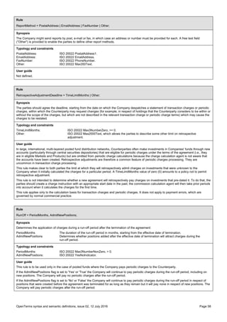 OpenTerms syntax and semantic definitions, issue 02, 12 July 2016 Page 58
Rule
ReportMethod = PostalAddress | EmailAddress | FaxNumber | Other;
Synopsis
The Company might send reports by post, e-mail or fax, in which case an address or number must be provided for each. A free text field
("Other") is provided to enable the parties to define other report methods.
Typology and constraints
PostalAddress: ISO 20022 PostalAddress1.
EmailAddress: ISO 20022 EmailAddress.
FaxNumber: ISO 20022 PhoneNumber.
Other: ISO 20022 Max350Text.
User guide
Not defined.
Rule
RetrospectiveAdjustmentDeadline = TimeLimitMonths | Other;
Synopsis
The parties should agree the deadline, starting from the date on which the Company despatches a statement of transaction charges or periodic
charges, within which the Counterparty may request changes (for example, in respect of holdings that the Counterparty considers to be within or
without the scope of the charges, but which are not described in the relevant transaction charge or periodic charge terms) which may cause the
charges to be restated.
Typology and constraints
TimeLimitMonths: ISO 20022 Max3NumberZero, >= 0.
Other: ISO 20022 Max2000Text, which allows the parties to describe some other limit on retrospective
adjustment.
User guide
In large, international, multi-layered pooled fund distribution networks, Counterparties often make investments in Companies' funds through new
accounts (particularly through central securities depositories) that are eligible for periodic charges under the terms of the agreement (i.e., they
are in eligible Markets and Products) but are omitted from periodic charge calculations because the charge calculation agent is not aware that
the accounts have been created. Retrospective adjustments are therefore a common feature of periodic charges processing. They are
uncommon in transaction charge processing.
This rule makes clear to both parties the limit at which they will retrospectively admit charges on investments that were unknown to the
Company when it initially calculated the charges for a particular period. A TimeLimitMonths value of zero (0) amounts to a policy not to permit
retrospective adjustment.
This rule is not intended to determine whether a new agreement will retrospectively pay charges on investments that pre-dated it. To do that, the
parties should create a charge instruction with an appropriate start date in the past; the commission calculation agent will then take prior periods
into account when it calculates the charges for the first time.
This rule applies only to the calculation basis for transaction charges and periodic charges. It does not apply to payment errors, which are
governed by normal commercial practice.
Rule
RunOff = PeriodMonths, AdmitNewPositions;
Synopsis
Determines the application of charges during a run-off period after the termination of the agreement:
PeriodMonths The duration of the run-off period in months, starting from the effective date of termination.
AdmitNewPositions Determines whether positions added after the effective date of termination will attract charges during the
run-off period.
Typology and constraints
PeriodMonths: ISO 20022 Max3NumberNonZero, > 0.
AdmitNewPositions: ISO 20022 YesNoIndicator.
User guide
This rule is to be used only in the case of pooled funds where the Company pays periodic charges to the Counterparty.
If the AdmitNewPositions flag is set to 'Yes' or 'True' the Company will continue to pay periodic charges during the run-off period, including on
new positions. The Company will pay no periodic charges after the run-off period.
If the AdmitNewPositions flag is set to 'No' or 'False' the Company will continue to pay periodic charges during the run-off period in respect of
positions that were created before the agreement was terminated for as long as they remain but it will pay none in respect of new positions. The
Company will pay periodic charges after the run-off period.
 