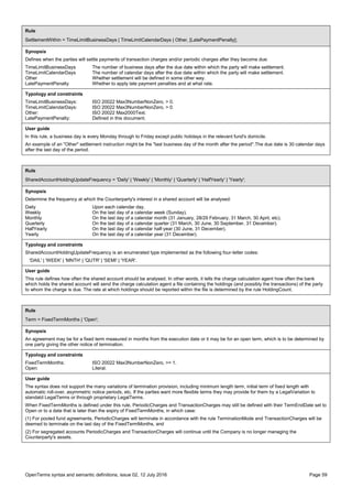 OpenTerms syntax and semantic definitions, issue 02, 12 July 2016 Page 59
Rule
SettlementWithin = TimeLimitBusinessDays | TimeLimitCalendarDays | Other, [LatePaymentPenalty];
Synopsis
Defines when the parties will settle payments of transaction charges and/or periodic charges after they become due:
TimeLimitBusinessDays The number of business days after the due date within which the party will make settlement.
TimeLimitCalendarDays The number of calendar days after the due date within which the party will make settlement.
Other Whether settlement will be defined in some other way.
LatePaymentPenalty Whether to apply late payment penalties and at what rate.
Typology and constraints
TimeLimitBusinessDays: ISO 20022 Max3NumberNonZero, > 0.
TimeLimitCalendarDays: ISO 20022 Max3NumberNonZero, > 0.
Other: ISO 20022 Max2000Text.
LatePaymentPenalty: Defined in this document.
User guide
In this rule, a business day is every Monday through to Friday except public holidays in the relevant fund's domicile.
An example of an "Other" settlement instruction might be the "last business day of the month after the period".The due date is 30 calendar days
after the last day of the period.
Rule
SharedAccountHoldingUpdateFrequency = 'Daily' | 'Weekly' | 'Monthly' | 'Quarterly' | 'HalfYearly' | 'Yearly';
Synopsis
Determine the frequency at which the Counterparty's interest in a shared account will be analysed:
Daily Upon each calendar day.
Weekly On the last day of a calendar week (Sunday).
Monthly On the last day of a calendar month (31 January, 28/29 February, 31 March, 30 April, etc).
Quarterly On the last day of a calendar quarter (31 March, 30 June, 30 September, 31 December).
HalfYearly On the last day of a calendar half-year (30 June, 31 December).
Yearly On the last day of a calendar year (31 December).
Typology and constraints
SharedAccountHoldingUpdateFrequency is an enumerated type implemented as the following four-letter codes:
'DAIL' | 'WEEK' | 'MNTH' | 'QUTR' | 'SEMI' | 'YEAR'.
User guide
This rule defines how often the shared account should be analysed. In other words, it tells the charge calculation agent how often the bank
which holds the shared account will send the charge calculation agent a file containing the holdings (and possibly the transactions) of the party
to whom the charge is due. The rate at which holdings should be reported within the file is determined by the rule HoldingCount.
Rule
Term = FixedTermMonths | 'Open';
Synopsis
An agreement may be for a fixed term measured in months from the execution date or it may be for an open term, which is to be determined by
one party giving the other notice of termination.
Typology and constraints
FixedTermMonths: ISO 20022 Max3NumberNonZero, >= 1.
Open: Literal.
User guide
The syntax does not support the many variations of termination provision, including minimum length term, initial term of fixed length with
automatic roll-over, asymmetric notice periods, etc. If the parties want more flexible terms they may provide for them by a LegalVariation to
standatd LegalTerms or through proprietary LegalTerms.
When FixedTermMonths is defined under this rule, PeriodicCharges and TransactionCharges may still be defined with their TermEndDate set to
Open or to a date that is later than the expiry of FixedTermMonths, in which case:
(1) For pooled fund agreements, PeriodicCharges will terminate in accordance with the rule TerminationMode and TransactionCharges will be
deemed to terminate on the last day of the FixedTermMonths, and
(2) For segregated accounts PeriodicCharges and TransactionCharges will continue until the Company is no longer managing the
Counterparty's assets.
 