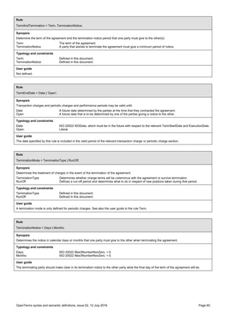 OpenTerms syntax and semantic definitions, issue 02, 12 July 2016 Page 60
Rule
TermAndTermination = Term, TerminationNotice;
Synopsis
Determine the term of the agreement and the termination notice period that one party must give to the other(s):
Term The term of the agreement.
TerminationNotice A party that wishes to terminate the agreement must give a minimum period of notice.
Typology and constraints
Term: Defined in this document.
TerminationNotice: Defined in this document.
User guide
Not defined.
Rule
TermEndDate = Date | 'Open';
Synopsis
Transaction charges and periodic charges and performance periods may be valid until:
Date A future date determined by the parties at the time that they contracted the agreement.
Open A future date that is to be determined by one of the parties giving a notice to the other.
Typology and constraints
Date: ISO 20022 ISODate, which must be in the future with respect to the relevant TermStartDate and ExecutionDate.
Open: Literal.
User guide
The date specified by this rule is included in the valid period of the relevant transaction charge or periodic charge section.
Rule
TerminationMode = TerminationType | RunOff;
Synopsis
Determines the treatment of charges in the event of the termination of the agreement:
TerminationType Determines whether charge terms will be coterminus with the agreement or survive termination.
RunOff Defines a run-off period and determines what to do in respect of new positons taken during that period.
Typology and constraints
TerminationType Defined in this document.
RunOff Defined in this document.
User guide
A termination mode is only defined for periodic charges. See also the user guide to the rule Term.
Rule
TerminationNotice = Days | Months;
Synopsis
Determines the notice in calendar days or months that one party must give to the other when terminating the agreement.
Typology and constraints
Days: ISO 20022 Max3NumberNonZero, > 0.
Months: ISO 20022 Max3NumberNonZero, > 0.
User guide
The terminating party should make clear in its termination notice to the other party what the final day of the term of the agreement will be.
 