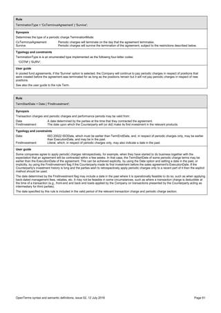 OpenTerms syntax and semantic definitions, issue 02, 12 July 2016 Page 61
Rule
TerminationType = 'CoTerminusAgreement' | 'Survive';
Synopsis
Determines the type of a periodic charge TerminationMode:
CoTerminusAgreement Periodic charges will terminate on the day that the agreement terminates.
Survive Periodic charges will survive the termination of the agreement, subject to the restrictions described below.
Typology and constraints
TerminationType is is an enumerated type implemented as the following four-letter codes:
'COTM' | 'SURV'.
User guide
In pooled fund agreements, if the 'Survive' option is selected, the Company will continue to pay periodic charges in respect of positions that
were created before the agreement was terminated for as long as the positions remain but it will not pay periodic charges in respect of new
positions.
See also the user guide to the rule Term.
Rule
TermStartDate = Date | 'FirstInvestment';
Synopsis
Transaction charges and periodic charges and performance periods may be valid from:
Date A date determined by the parties at the time that they contracted the agreement.
FirstInvestment The date upon which the Counterparty will (or did) make its first investment in the relevant products.
Typology and constraints
Date: ISO 20022 ISODate, which must be earlier than TermEndDate, and, in respect of periodic charges only, may be earlier
than ExecutionDate, and may be in the past.
FirstInvestment: Literal, which, in respect of periodic charges only, may also indicate a date in the past.
User guide
Some companies agree to apply periodic charges retrospectively, for example, when they have started to do business together with the
expectation that an agreement will be contracted within a few weeks. In that case, the TermStartDate of some periodic charge terms may be
earlier than the ExecutionDate of the agreement. This can be achieved explicitly, by using the Date option and setting a date in the past, or
implicitly, by using the FirstInvestment flag if the Counterparty made its first investment before the sales agreement's ExecutionDate. If the
Counterparty's investment history is long and the parties wish to retrospectively apply periodic charges only to a recent part of it then the explicit
method should be used.
The date determined by the FirstInvestment flag may include a date in the past where it is operationally feasible to do so, such as when applying
back-dated management fees, rebates, etc. It may not be feasible in some circumstances, such as where a transaction charge is deductible at
the time of a transaction (e.g., front-end and back end loads applied by the Company on transactions presented by the Counterparty acting as
intermediary for third parties).
The date specified by this rule is included in the valid period of the relevant transaction charge and periodic charge section.
 
