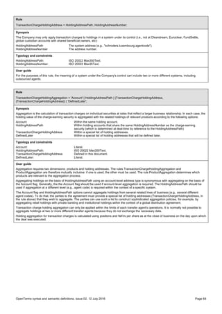 OpenTerms syntax and semantic definitions, issue 02, 12 July 2016 Page 64
Rule
TransactionChargeHoldingAddress = HoldingAddressPath, HoldingAddressNumber;
Synopsis
The Company may only apply transaction charges to holdings in a system under its control (i.e., not at Clearstream, Euroclear, FundSettle,
global custodian accounts with shared beneficial owners, etc):
HoldingAddressPath The system address (e.g., "schroders.luxembourg.agentcode").
HoldingAddressNumber The address number.
Typology and constraints
HoldingAddressPath: ISO 20022 Max350Text.
HoldingAddressNumber: ISO 20022 Max35Text.
User guide
For the purposes of this rule, the meaning of a system under the Company's control can include two or more different systems, including
outsourced agents.
Rule
TransactionChargeHoldingAggregation = 'Account' | HoldingAddressPath | (TransactionChargeHoldingAddress,
{TransactionChargeHoldingAddress}) | 'DefinedLater';
Synopsis
Aggregation is the calculation of transaction charges on individual securities at rates that reflect a larger business relationship. In each case, the
holding value of the charge-earning security is aggregated with the related holdings of relevant products according to the following options:
Account Within the same holding account.
HoldingAddressPath Within holding accounts that share the same HoldingAddressNumber as the charge-earning
security (which is determined at deal-time by reference to the HoldingAddressPath)
TransactionChargeHoldingAddress Within a special list of holding addresses.
DefinedLater Within a special list of holding addresses that will be defined later.
Typology and constraints
Account: Literal.
HoldingAddressPath: ISO 20022 Max350Text.
TransactionChargeHoldingAddress: Defined in this document.
DefinedLater: Literal.
User guide
Aggregation requires two dimensions: products and holding addresses. The rules TransactionChargeHoldingAggregation and
ProductAggregation are therefore mutually inclusive: if one is used, the other must be used. The rule ProductAggregation determines which
products are relevant to the aggregation process.
Aggregating holdings on the basis of HoldingAddressPath using an account-level address type is synonymous with aggregating on the basis of
the Account flag. Generally, the the Account flag should be used if account-level aggregation is required. The HoldingAddressPath should be
used if aggregation at a different level (e.g., agent code) is required within the context of a specific system.
The Account flag and HoldingAddressPath options cannot aggregate holdings from several related lines of business (e.g., several different
agent codes). To do that, the parties to the agreement must provide a special list of holding addresses (TransactionChargeHoldingAddress, in
the rule above) that they wish to aggregate. The parties can use such a list to construct sophisticated aggregation policies, for example, by
aggregating retail holdings with private banking and institutional holdings within the context of a global distribution agreement.
Transaction charge holding aggregation can only be applied within the limits of each transfer agent's operations. It is normally not possible to
aggregate holdings at two or more different transfer agents because they do not exchange the necessary data.
Holding aggregation for transaction charges is calculated using positions and NAVs per share as at the close of business on the day upon which
the deal was executed.
 