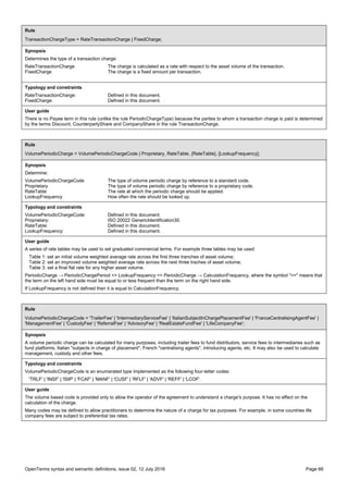 OpenTerms syntax and semantic definitions, issue 02, 12 July 2016 Page 66
Rule
TransactionChargeType = RateTransactionCharge | FixedCharge;
Synopsis
Determines the type of a transaction charge:
RateTransactionCharge The charge is calculated as a rate with respect to the asset volume of the transaction.
FixedCharge The charge is a fixed amount per transaction.
Typology and constraints
RateTransactionCharge: Defined in this document.
FixedCharge: Defined in this document.
User guide
There is no Payee term in this rule (unlike the rule PeriodicChargeType) because the parties to whom a transaction charge is paid is determined
by the terms Discount, CounterpartyShare and CompanyShare in the rule TransactionCharge.
Rule
VolumePeriodicCharge = VolumePeriodicChargeCode | Proprietary, RateTable, {RateTable}, [LookupFrequency];
Synopsis
Determine:
VolumePeriodicChargeCode The type of volume periodic charge by reference to a standard code.
Proprietary The type of volume periodic charge by reference to a proprietary code.
RateTable The rate at which the periodic charge should be applied.
LookupFrequency How often the rate should be looked up.
Typology and constraints
VolumePeriodicChargeCode: Defined in this document.
Proprietary: ISO 20022 GenericIdentification30.
RateTable: Defined in this document.
LookupFrequency: Defined in this document.
User guide
A series of rate tables may be used to set graduated commercial terms. For example three tables may be used:
Table 1: set an initial volume weighted average rate across the first three tranches of asset volume;
Table 2: set an improved volume weighted average rate across the next three traches of asset volume;
Table 3: set a final flat rate for any higher asset volume.
PeriodicCharge → PeriodicChargePeriod <= LookupFrequency <= PeriodicCharge → CalculationFrequency, where the symbol "<=" means that
the term on the left hand side must be equal to or less frequent than the term on the right hand side.
If LookupFrequency is not defined then it is equal to CalculationFrequency.
Rule
VolumePeriodicChargeCode = 'TrailerFee' | 'IntermediaryServiceFee' | 'ItalianSubjectInChargePlacementFee' | 'FranceCentralisingAgentFee' |
'ManagementFee' | 'CustodyFee' | 'ReferralFee' | 'AdvisoryFee' | 'RealEstateFundFee' | 'LifeCompanyFee';
Synopsis
A volume periodic charge can be calculated for many purposes, including trailer fees to fund distributors, service fees to intermediaries such as
fund platforms, Italian "subjects in charge of placement", French "centralising agents", introducing agents, etc. It may also be used to calculate
management, custody and other fees.
Typology and constraints
VolumePeriodicChargeCode is an enumerated type implemented as the following four-letter codes:
'TRLF' | 'INSF' | 'ISIP' | 'FCAF' | 'MANF' | 'CUSF' | 'RFLF' | 'ADVF' | 'REFF' | 'LCOF'.
User guide
The volume based code is provided only to allow the operator of the agreement to understand a charge's purpose. It has no effect on the
calculation of the charge.
Many codes may be defined to allow practitioners to determine the nature of a charge for tax purposes. For example, in some countries life
company fees are subject to preferential tax rates.
 