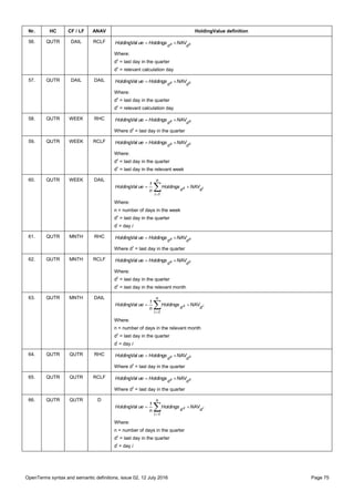 OpenTerms syntax and semantic definitions, issue 02, 12 July 2016 Page 75
Nr. HC CF / LF ANAV HoldingValue definition
56. QUTR DAIL RCLF cz
dd
NAVHoldingsueHoldingVal 
Where:
dz
= last day in the quarter
dc
= relevant calculation day
57. QUTR DAIL DAIL cz
dd
NAVHoldingsueHoldingVal 
Where:
dz
= last day in the quarter
dc
= relevant calculation day
58. QUTR WEEK RHC zz
dd
NAVHoldingsueHoldingVal 
Where dz
= last day in the quarter
59. QUTR WEEK RCLF cz
dd
NAVHoldingsueHoldingVal 
Where:
dz
= last day in the quarter
dc
= last day in the relevant week
60. QUTR WEEK DAIL


n
1i
dd iz NAVHoldings
n
1
ueHoldingVal
Where:
n = number of days in the week
dz
= last day in the quarter
di
= day i
61. QUTR MNTH RHC zz
dd
NAVHoldingsueHoldingVal 
Where dz
= last day in the quarter
62. QUTR MNTH RCLF cz
dd
NAVHoldingsueHoldingVal 
Where:
dz
= last day in the quarter
dc
= last day in the relevant month
63. QUTR MNTH DAIL


n
1i
dd iz NAVHoldings
n
1
ueHoldingVal
Where:
n = number of days in the relevant month
dz
= last day in the quarter
di
= day i
64. QUTR QUTR RHC zz
dd
NAVHoldingsueHoldingVal 
Where dz
= last day in the quarter
65. QUTR QUTR RCLF zz
dd
NAVHoldingsueHoldingVal 
Where dz
= last day in the quarter
66. QUTR QUTR D


n
1i
dd iz NAVHoldings
n
1
ueHoldingVal
Where:
n = number of days in the quarter
dz
= last day in the quarter
di
= day i
 