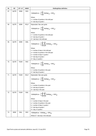 OpenTerms syntax and semantic definitions, issue 02, 12 July 2016 Page 76
Nr. HC CF / LF ANAV HoldingValue definition
67. QUTR SEMI RHC


n
1i
dd ii NAVHoldings
n
1
ueHoldingVal
Where:
n = number of quarters in the half-year
di
= last day of quarter i
68. QUTR SEMI RCLF Deprecated. See user guide.


n
1i
dd zi NAVHoldings
n
1
ueHoldingVal
Where:
n = number of quarters in the half-year
di
= last day of quarter i
dz
= last day in the half-year
69. QUTR SEMI DAIL
 

a
1i
b
1j
dd ji NAVHoldings
n
1
ueHoldingVal
Where:
n = number of days in the half-year
a = number of quarters in the half-year
b = number of days in quarter i
di
= last day of quarter i
dj
= day j in quarter i
70. QUTR YEAR RHC


n
1i
dd ii NAVHoldings
n
1
ueHoldingVal
Where:
n = number of quarters in the year
di
= last day of quarter i
71. QUTR YEAR RCLF Deprecated. See user guide.


n
1i
dd zi NAVHoldings
n
1
ueHoldingVal
Where:
n = number of quarters in the year
di
= last day of quarter i
dz
= last day in the year
72. QUTR YEAR DAIL
 

a
1i
b
1j
dd ji NAVHoldings
n
1
ueHoldingVal
Where:
n = number of days in the year
a = number of quarters in the year
b = number of days in quarter i
di
= last day of quarter i
dj
= day j in quarter i
73. SEMI DAIL RHC zz
dd
NAVHoldingsueHoldingVal 
Where dz
= last day in the half-year
 