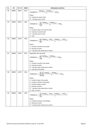 OpenTerms syntax and semantic definitions, issue 02, 12 July 2016 Page 84
Nr. HC CF / LF ANAV HoldingValue definition
134. MNEM MNTH RCLF
z
1zz
d
dd NAV
2
HoldingsHoldings
ueHoldingVal 



Where:
dz
= last day of current month
dz-1
= last day of prior month
135. MNEM MNTH DAIL





n
1i
d
dd
i
1zz
NAV
2
HoldingsHoldings
n
1
ueHoldingVal
Where:
n = number of days in the current month
dz
= last day of current month
dz-1
= last day of prior month
di
= day i
136. MNEM QUTR RHC

 

n
1i
dddd
2
NAVHoldingsNAVHoldings
n
1
ueHoldingVal
1i1iii
Where:
n = number of months in the quarter
di
= last day of month i
di-1
= last day of the month prior to month i
137. MNEM QUTR RCLF Deprecated. See user guide.
z
1ii
d
n
1i
dd NAV
2
HoldingsHoldings
n
1
ueHoldingVal 

 

Where:
n = number of months in the quarter
di
= last day of month i
di-1
= last day of the month prior to month i
dz
= last day of the quarter
138. MNEM QUTR DAIL
 




a
1i
d
b
1j
dd
j
1ii
NAV
2
HoldingsHoldings
n
1
ueHoldingVal
Where:
n = number of days in the quarter
a = number of months in the quarter
b = number of days in month i
di
= last day of month i
di-1
= last day of the month prior to month i
dj
= day j in month i
139. MNEM SEMI RHC

 

n
1i
dddd
2
NAVHoldingsNAVHoldings
n
1
ueHoldingVal
1i1iii
Where:
n = number of months in the half-year
di
= last day of month i
di-1
= last day of the month prior to month i
 
