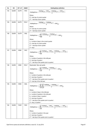 OpenTerms syntax and semantic definitions, issue 02, 12 July 2016 Page 87
Nr. HC CF / LF ANAV HoldingValue definition
154. QUEM QUTR RHC
2
NAVHoldingsNAVHoldings
ueHoldingVal
1z1zzz
dddd  

Where:
dz
= last day of current quarter
dz-1
= last day of prior quarter
155. QUEM QUTR RCLF
z
1zz
d
dd NAV
2
HoldingsHoldings
ueHoldingVal 



Where:
dz
= last day of current quarter
dz-1
= last day of prior quarter
156. QUEM QUTR DAIL





n
1i
d
dd
i
1zz
NAV
2
HoldingsHoldings
n
1
ueHoldingVal
Where:
n = number of days in the current quarter
dz
= last day of current quarter
dz-1
= last day of prior quarter
di
= day i
157. QUEM SEMI RHC

 

n
1i
dddd
2
NAVHoldingsNAVHoldings
n
1
ueHoldingVal
1i1iii
Where:
n = number of quarters in the half-year
di
= last day of quarter i
di-1
= last day of the quarter prior to quarter i
158. QUEM SEMI RCLF Deprecated. See user guide.
z
1ii
d
n
1i
dd NAV
2
HoldingsHoldings
n
1
ueHoldingVal 

 

Where:
n = number of quarters in the half-year
di
= last day of quarter i
di-1
= last day of the quarter prior to quarter i
dz
= last day of the half-year
159. QUEM SEMI DAIL
 




a
1i
d
b
1j
dd
j
1ii
NAV
2
HoldingsHoldings
n
1
ueHoldingVal
Where:
n = number of days in the half-year
a = number of quarters in the half-year
b = number of days in quarter i
di
= last day of quarter i
di-1
= last day of the quarter prior to quarter i
dj
= day j in quarter i
160. QUEM YEAR RHC

 

n
1i
dddd
2
NAVHoldingsNAVHoldings
n
1
ueHoldingVal
1i1iii
Where:
n = number of quarters in the year
di
= last day of quarter i
di-1
= last day of the quarter prior to quarter i
 