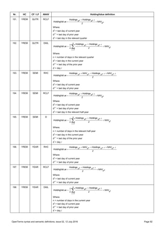 OpenTerms syntax and semantic definitions, issue 02, 12 July 2016 Page 92
Nr. HC CF / LF ANAV HoldingValue definition
191. YREM QUTR RCLF
c
1zz
d
dd NAV
2
HoldingsHoldings
ueHoldingVal 



Where:
dz
= last day of current year
dz-1
= last day of prior year
dc
= last day in the relevant quarter
192. YREM QUTR DAIL





n
1i
d
dd
i
1zz
NAV
2
HoldingsHoldings
n
1
ueHoldingVal
Where:
n = number of days in the relevant quarter
dz
= last day in the current year
dz-1
= last day of the prior year
di
= day i
193. YREM SEMI RHC
2
NAVHoldingsNAVHoldings
ueHoldingVal
1z1zzz
dddd  

Where:
dz
= last day of current year
dz-1
= last day of prior year
194. YREM SEMI RCLF
c
1zz
d
dd NAV
2
HoldingsHoldings
ueHoldingVal 



Where:
dz
= last day of current year
dz-1
= last day of prior year
dc
= last day in the relevant half-year
195. YREM SEMI D





n
1i
d
dd
i
1zz
NAV
2
HoldingsHoldings
n
1
ueHoldingVal
Where:
n = number of days in the relevant half-year
dz
= last day in the current year
dz-1
= last day of the prior year
di
= day i
196. YREM YEAR RHC
2
NAVHoldingsNAVHoldings
ueHoldingVal
1z1zzz
dddd  

Where:
dz
= last day of current year
dz-1
= last day of prior year
197. YREM YEAR RCLF
z
1zz
d
dd NAV
2
HoldingsHoldings
ueHoldingVal 



Where:
dz
= last day of current year
dz-1
= last day of prior year
198. YREM YEAR DAIL





n
1i
d
dd
i
1zz
NAV
2
HoldingsHoldings
n
1
ueHoldingVal
Where:
n = number of days in the current year
dz
= last day of current year
dz-1
= last day of prior year
di
= day i
 