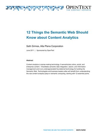 TOGETHER, WE ARE THE CONTENT EXPERTS WHITE PAPER
12 Things the Semantic Web Should
Know about Content Analytics
Seth Grimes, Alta Plana Corporation
June 2011 | Sponsored by OpenText
Abstract
Content analytics is sense-making technology. It semanticizes online, social, and
enterprise content. It facilitates semantic data integration, search, and information
management and is an underappreciated foundational technology for building the
Semantic Web. Technologists and business leaders alike will benefit from understanding
the role content analytics plays in semantic computing, starting with 12 essential points.
 