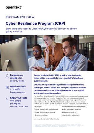 PROGRAM OVERVIEW
Cyber Resilience Program (CRP)
Easy, pre-paid access to OpenText Cybersecurity Services to advise,
guide, and assist
Enhance and
extend your
security teams
Match services
to specific
business needs
Know your costs
with simple
pricing and
contract structure
Gartner predicts that by 2025, a lack of talent or human
failure will be responsible for more than half of significant
cyber incidents.1
Ensuring an organization’s cyber resilience presents many
challenges and risk points. Not all organizations can maintain
the necessary in-house skills and expertise to plan, deliver,
and defend their attack surface.
The OpenText™
Cyber Resilience Program (CRP) helps customers effectively reduce
risk, preserve trust, and minimize disruption. From prevention, detection, and
response to recovery, investigation, and compliance, we help organizations build
cyber resilience. The OpenText holistic security portfolio of smarter and simple
solutions can be tailored for individual needs. This can accelerate process maturity in:
• eDiscovery
• Digital forensics and investigations
• Threat detection and response
• Breach remediation
• Risk and compliance management
• Data and privacy protection
• Application security
• Vulnerability assessment
and many other areas of cybersecurity.
1 Gartner, Gartner Predicts Nearly Half of CyberSecurity Leaders Will Change Jobs by 2025. (2023)
GARTNER is a registered trademark and service mark of Gartner, Inc. and/or its affiliates in the U.S. and
internationally and is used herein with permission. All rights reserved.
 