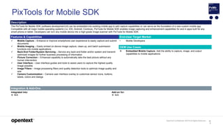 OpenText Confidential. ©2019 All Rights Reserved. 10
0
PixTools for Mobile SDK
Description
The PixTools for Mobile SDK (software development kit) can be embedded into existing mobile app to add capture capabilities or can serve as the foundation of a new custom mobile app.
Compatible with all major mobile operating systems (i.e. iOS, Android, Cordova), PixTools for Mobile SDK enables image capturing and enhancement capabilities for and in apps built for any
smart-phone or tablet. Developers can turn any mobile device into a high-grade image scanner with PixTools for Mobile SDK.
Features & Capabilities End-User Target Market
 Mobile Capture – Enhance or improve smartphone user experience to easily capture and submit
documents
 Mobile Imaging – Easily embed on-device image capture, clean-up, and batch submission
functions into mobile applications
 Back-End Folder/System Servicing – Service any back-end folder and/or system and transmit
optimized images for further business processing of information
 Picture Correction – Enhanced capability to automatically take the best picture without any
human intervention
 User Interface – User interface guides and tools to assist users to capture the highest quality
image possible
 Image Filters – Image processing filters and quality detection tools to optimize image quality and
size
 Camera Customization – Camera user interface overlay to customize sensor icons, buttons,
labels, colors and dialogs
• Mobile Developers
OEM Use Cases
 Embedded Mobile Capture. Add the ability to capture, image, and output
capabilities to mobile applications.
Integration & Add-Ons
Integrated into:
 N/A
Add-on for:
 N/A
 