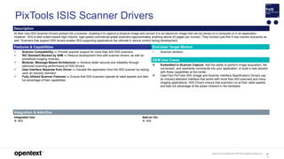 OpenText Confidential. ©2019 All Rights Reserved. 10
2
PixTools ISIS Scanner Drivers
Description
At their core ISIS Scanner Drivers embed into a scanner, enabling it to capture a physical image and convert it to an electronic image that can be stored on a computer or in an application.
However, ISIS is best suited toward high-volume, high-speed commercial-grade scanners (approximately anything above 40 pages per minute). They function just fine in low-volume scenarios as
well. Scanners that support ISIS drivers enable ISIS-supporting applications the ultimate in device control during development.
Features & Capabilities End-User Target Market
 Scanner Compatibility — Provide scanner support for more than 400 ISIS scanners.
 ISO Standard Backed by AIIM — Reduce development time with scanner drivers, as well as
predefined imaging modules.
 Modular, Message-Based Architecture — Achieve better security and reliability through
optimized scanning performance of ISIS Drivers.
 User Interface Separate from Driver — Insulate the application from the ISIS scanner by relying
upon an industry standard.
 Fully Utilized Scanner Features — Ensure that ISIS scanners operate at rated speeds and take
full advantage of their capabilities.
• Scanner vendors.
OEM Use Cases
 Embedded In-Scanner Capture. Add the ability to perform image acquisition, file
conversion, and read/write commands into your application, or build a new solution
with these capabilities at the center.
 OpenText PixTools ISIS (Image and Scanner Interface Specification) Drivers use
an industry-standard interface that works with more than 400 scanners and many
imaging applications. ISIS Drivers ensure that scanners run at their rated speeds
and take full advantage of the power inherent in the hardware.
Integration & Add-Ons
Integrated into:
 N/A
Add-on for:
 N/A
 