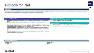 OpenText Confidential. ©2019 All Rights Reserved. 10
3
Description
PixTools for .Net is a comprehensive SDK for .Net environments comprised of scanning, viewing, and image processing modules. PixTools for .Net is ideal for developers who want to create custom document
capture applications or embed powerful document imaging functionality into existing applications
Features & Capabilities End-User Target Market
 Scanning – Developers programmatic control of the entire scanning process and every scanner
feature.
 Viewing and Annotating – Applications developed with PixTools for .Net enables users to
efficiently manage hundreds of documents and utilize an array of viewing and annotation sub-
features (e.g., image annotation, HTTP/FTP file support, Colour/Grayscale/Binary support, Image
processing and cleanup, Image caching and prefetching, etc.)
 Image Processing – Applications using PixTools for .Net can use image processing features to
reduce file size, improve image clarity, and improve downstream data recognition and extraction
functions.
 Barcode Recognition – Allows for quicker, more accurate capture of codes related to document
capture, preparation, and processing.
• Product developers within .Net environments
OEM Use Cases
 Embedded Capture. Leverage PixTools for .Net to extend capture capabilities to
your application, or build an application with capture as the foundation.
Integration & Add-Ons
Integrated into:
 N/A
Add-on for:
 N/A
PixTools for .Net
 