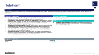 OpenText Confidential. ©2019 All Rights Reserved. 10
4
TeleForm
Description
OpenText™ TeleForm is an Intelligent Forms Automation product that enables forms creation, distribution, and automated data capture to eliminate manual data entry, improve efficiency, and
control costs.
Features & Capabilities End-User Target Market
 Form Creation and Distribution – Design forms optimized for accurate data capture and
automate multi-channel form distribution with powerful data merge capabilities.
 Comprehensive Structured Forms Scanning and Data Capture – Capture important data and
content from MFPs, scanners, fax, email, web and smartphones. Export to databases, document
management systems (DMS) and records management systems (RMS). Integrate with
OpenText™ Content Server and OpenText™ RightFax.
 Web and Mobile Document Capture – Captures documents at the point they are received using
remote web and mobile capture to reduce delays that can negatively affect customer service.
 Advanced Data Capture – Capture important data and content using advanced technologies,
such as Optical Character Recognition (OCR), Intelligent Character Recognition (ICR), Optical
Mark Recognition (OMR) and barcode recognition.
 Automated Processing – Leverage an automated, robust and scalable product specializing in
high-volume structured forms processing and seamlessly integrate with OpenText™ LiquidOffice
for advanced routing and processing of both paper and electronic forms.
• Small to Large Enterprises
OEM Use Cases
 Embedded Forms Automation. Add the ability to create, distribute, and route
information gathered from forms to your application, or build a new solution with
these capabilities at the center.
Integration & Add-Ons
Integrated into:
 N/A
Add-on for:
 LiquidOffice
 