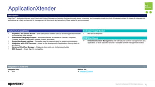 OpenText Confidential. ©2019 All Rights Reserved. 10
6
ApplicationXtender
Description
OpenText™ ApplicationXtender is an Enterprise Content Management solution that electronically stores, organizes, and manages virtually any kind of business content. It is easy to integrate into
applications as a back-end service for management of documents and extraction of data related to your processes.
Features & Capabilities End-User Target Market
 Anywhere, Any Device Access – Web client which enables users to access ApplicationXtender
on mobile and other devices.
 International Language Support - ApplicationXtender is available in German, Simplified
Chinese, Brazilian Portuguese, Spanish, French, and Italian.
 Single Web-Based Interface – Eliminates need for desktop client for system administration.
 Integration with REST Services – Allows for the development of applications for any client on
any device.
 Advanced Workflow Manager – Drag-and-drop, point and click process builder.
 SSO Support – Single Sign-On compatible.
• Mid-Size Enterprises
OEM Use Cases
 Embedded Content Management. Add full-featured content management to any
application, or build a solution around a complete content management solution.
Integration & Add-Ons
Integrated into:
 N/A
Add-on for:
 Intelligent Capture
 