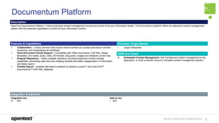 OpenText Confidential. ©2019 All Rights Reserved. 10
7
Documentum Platform
Description
OpenText Documentum Platform: Critical enterprise content management access and control of all your information assets. The Documentum platform offers an enterprise content management
system with the essential capabilities to control all your information content.
Features & Capabilities End-User Target Market
 Collaboration – Library services that include check-in/check-out, access permission controls,
versioning, and review/approval workflows.
 Omni-Document Format Support – Compatible with Office documents, CAD files, design
templates, rich media, audio, video, IM threads, blog posts, images and whatever comes next
 Singular Repository – Highly scalable repository providing expansive content storage
capabilities, eliminating data silos and enabling benefits like better categorization of information
and faster search.
 Flexible Search – Enables fast search powered by Apache Lucene™ and OpenText™
Documentum™ xDB XML database.
• Large Enterprises
OEM Use Cases
 Embedded Content Management. Add full-featured content management to any
application, or build a solution around a complete content management solution.
Integration & Add-Ons
Integrated into:
 N/A
Add-on for:
• N/A
 