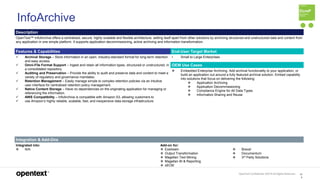 OpenText Confidential. ©2019 All Rights Reserved. 10
9
InfoArchive
Description
OpenText™ InfoArchive offers a centralized, secure, highly scalable and flexible architecture, setting itself apart from other solutions by archiving structured and unstructured data and content from
any application in one simple platform. It supports application decommissioning, active archiving and information transformation.
Features & Capabilities End-User Target Market
 Archival Storage – Store information in an open, industry-standard format for long-term retention
and easy access.
 Omni-File Format Support – Ingest and retain all information types, structured or unstructured, in
a consolidated repository.
 Auditing and Preservation – Provide the ability to audit and preserve data and content to meet a
variety of regulatory and governance mandates.
 Retention Management – Easily manage simple to complex retention policies via an intuitive
user interface for centralized retention policy management.
 Native Content Storage – Have no dependencies on the originating application for managing or
referencing the information.
 AWS Compatibility – InfoArchive is compatible with Amazon S3, allowing customers to
 use Amazon’s highly reliable, scalable, fast, and inexpensive data storage infrastructure.
• Small to Large Enterprises
OEM Use Cases
 Embedded Enterprise Archiving. Add archival functionality to your application, or
build an application out around a fully featured archival solution. Embed capability
into solutions that focus on delivering the following:
 Application Archiving
 Application Decommissioning
 Compliance Engine for All Data Types
 Information Sharing and Reuse
Integration & Add-Ons
Integrated into:
 N/A
Add-on for:
 Exstream
 Output Transformation
 Magellan Text Mining
 Magellan BI & Reporting
 xECM
 Brava!
 Documentum
 3rd Party Solutions
 