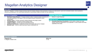 OpenText Confidential. ©2019 All Rights Reserved. 11
1
Magellan Analytics Designer
Description
OpenText™ Magellan™ Analytics Designer (formerly OpenText Analytics Designer) allows developers to design and create dynamic reports with embedded analytics, data visualizations,
interactive web applications, and customizable dashboards for personalized insights and better end user experiences.
Features & Capabilities End-User Target Market
 Web-Based Design Metaphor – Provides developers ability to integrate analytics seamlessly into
information applications that support HTML5 and programming with JavaScript for report
customization.
 Analytics Cache – Provides caching for creating interactive and analytic content
 Templates/Reports – Hundreds of HTML5-powered charts
 Gadgets and Maps – Provides advanced presentation formats.
 Commercial Data Drivers – Enables the inclusion of third-party data sources in designs.
 Metadata Layer – Allows for faster searching of reports, dashboards, etc.
• Medium to Large Enterprises
OEM Use Cases
 Embedded Reporting & Visualization. Add the ability to design and create
dynamic reports and dashboards to your application, or build a solution with these
capabilities at the center.
Integration & Add-Ons
Integrated into:
 Magellan Analytics Suite
Add-on for:
 N/A
 