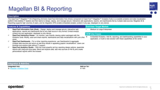 OpenText Confidential. ©2019 All Rights Reserved. 11
3
Magellan BI & Reporting
Description
The OpenText™ Magellan™ BI & Reporting (formerly OpenText Information Hub (iHub)) component of OpenText™ Magellan™ Analytics Suite is a scalable analytics and data visualization
platform that enables IT leaders and their teams to design, deploy, and manage secure, interactive web applications, reports, and dashboards fed by multiple data sources. Magellan BI &
Reporting supports high volumes of users, and its integration APIs enable embedded analytic content in any app, displayed on any device.
Features & Capabilities End-User Target Market
 OpenText Information Hub (iHub) – Design, deploy and manage secure, interactive web
applications, reports and dashboards fed by any data source in any format. Embed analytic
content into any application, displayed on any device.
 OpenText Interactive Viewer – An intuitive, user-friendly viewing option packaged with the
Analytics Suite. Modify, save and share reports, dashboards and data visualizations with just a few
clicks.
 OpenText Dashboards – For a richer reporting experience, use Dashboards to aggregate
multiple data sources and serve up real-time results in appealing graphic visualizations. Users can
illustrate and explore data without IT support.
 OpenText Analytics Studio – With the most powerful ad-hoc reporting design options, assemble
reports with drag-and-drop ease. Blend and explore data, add new sources on the fly and create
personalized reports within the browser.
• Medium to Large Enterprises
OEM Use Cases
 Embedded Analytics. Add BI, reporting, and dashboarding capabilities to your
application, or build a new solution with these capabilities at the center.
Integration & Add-Ons
Integrated into:
 Magellan Analytics Suite
Add-on for:
 N/A
 