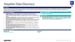 OpenText Confidential. ©2019 All Rights Reserved. 11
4
Magellan Data Discovery
Description
Magellan Data Discovery allows business users and analysts to access, blend, explore and analyze data quickly without depending on IT or data experts. Data Discovery combines an analytical
columnar database that easily integrates disparate data sources, with built-in statistical techniques for profiling, mapping, clustering, forecasting, creating decision trees, classification and
association rules, doing regressions, and correlations.
Features & Capabilities End-User Target Market
 Singular Data View – Access huge data sets from multiple sources quickly and easily.
 Analyze billions of records in seconds – Leverage high-performance, real-time Big Data
analysis of hundreds of tables, millions of rows, billions of records—at once—for deeper business
insights.
 No Complex Data Modeling – Eliminate the need for data cubes, pre-processing and modeling.
Minimize data analysis-related IT workload and dependency on data scientists.
 Best Practices Analytical Techniques – Pre-built algorithms and ready to use predictive analytic
techniques. Discover threats, hidden relationships, patterns, profiles and trends to make fact-
based decisions.
 No Coding Required – Go from raw data to sophisticated data visualizations in minutes with a
few clicks.
 Easy to Use Visuals – Analyze Big Data quickly and visually with decision trees, association
rules, profiling, segmentation, Venn diagrams and more.
 User Autonomy and Self-Sufficiency – Empower users without statistical backgrounds to run
deep analytics with pre-packaged algorithmic functions.
 Automate with Workflow – String together multiple steps into one process and schedule it to run
on a regular basis.
• Medium to Large Enterprises
OEM Use Cases
 Embedded Data Discovery. Add the ability to access, blend, explore and analyze
data quickly without depending on IT or data experts to your application, or build a
solution around a complete content management solution.
Integration & Add-Ons
Integrated into:
 Magellan Analytics Suite
Add-on for:
 N/A
 