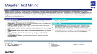 OpenText Confidential. ©2019 All Rights Reserved. 11
6
Magellan Text Mining
Description
Magellan Text Mining by OpenText™ (formerly InfoFusion / Content Analytics) is part of the broader OpenText Magellan suite of products dedicated to Business Intelligence and Analytics.
Magellan Text Mining combines data and entity extraction, text analytics, natural language processing and semantic analysis into an all-in-one solution that pulls meaning, nuance and context from
vast amounts of unstructured content in order to harness its true business potential. Deployed as a standalone solution, or as part of an integrated solution using our powerful API, Magellan Text
Mining enables organizations to create machine-readable content from unstructured data, connect people with relevant content, discover valuable factual information to support decisions, and
boost productivity and reduce business risk.
Features & Capabilities End-User Target Market
 Concept and Entity Extraction – Determine the central concept of a given digital asset and / or
locate and extract specific terms (entities) in any digital asset.
 Categorization – Automatically index and sort content into logical file-folder structures according
to existing an standard or a wholly custom taxonomy.
 Sentiment Analysis – Detect the subjective nature of content and the entities contained within it,
along with their tonality (positive, negative, neutral).
 Summarization – Automate the creation of abstracts that summarize the content of a given digital
asset.
 Similarity Service – Identify similarly themed / opinionated digital assets based on their semantic
profiles.
 Language Detection – Automatically detect the language of a digital asset (supports 20
languages out of the box).
 Unified Management Console – Modify and maintain a controlled vocabulary across your
information platform.
• Medium to Large Enterprises
OEM Use Cases
 Social Media Monitoring. Embed the Semantic Analysis module into Social
Media Monitoring tools in order to identify the sentiment of unstructured content.
 Auto Tagging Feature. Embed Magellan Text Mining into your document
management application to enable automated metadata creation for digital assets.
 Content Audit Feature. Embed Magellan Text Mining into content migration and
archiving software to enable the automated classification of digital assets.
Integration & Add-Ons
Integrated into:
 Any 3rd Party Software (via API)
 Magellan Analytics Suite
Add-on for:
 Content Suite
 ApplicationXtender
 Documentum
 Magellan BI & Reporting
 