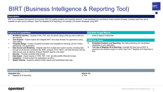 OpenText Confidential. ©2019 All Rights Reserved. 11
7
BIRT (Business Intelligence & Reporting Tool)
Description
BIRT is an Integrated Development Environment (IDE) for building analytics and reporting solutions. It was developed by a consortium of tech vendors (Eclipse), including OpenText, and is
available as open-source software. OpenText Magellan BI & Reporting is an example of a solution developed using BIRT.
Features & Capabilities End-User Target Market
 WYSIWYG Interface – Develop HTML, PDF, and .xls reports using a what you see is what you
get interface.
 Java Support – Extend reports and integrate BIRT Java class libraries into applications using
Java coding.
 Template Design – Create a reusable foundation and templates for branding, ad-hoc content,
dashboards, and applications.
 Data Access and Modelling - Integrate data from multiple and custom sources, including data
through out-of-the-box connectors like JDBC, scripted, POJO, REST, and Web Services, and big
data sources such as Hadoop, Amazon Redshift, Apache, and others.
 Security – Provides controlled data access.
 Data Export - Export reports in HTML, PDF, CSV, and Microsoft® Office file formats.
 Integration - Embed content into applications via URLs.
 Report Viewing – Supports viewing of static reports and spreadsheet-style data
• Small to Medium Enterprises
OEM Use Cases
 Embedded Analytics and Reporting. Add data processing and visualization
capabilities to your application.
 Trial Use of Magellan BI & Reporting. Leverage the open-source BIRT to
experience the analytics engine on which OpenText™ Magellan BI & Reporting is
built.
Integration & Add-Ons
Integrated into:
 Magellan BI & Reporting
Add-on for:
 N/A
 