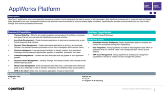OpenText Confidential. ©2019 All Rights Reserved. 12
0
AppWorks Platform
Description
OpenText™ AppWorks is a low-code application development platform that is designed to be used by anyone in the organization. With AppWorks, business and IT users can build and deploy
digital applications and case management solutions that automate manual processes (or improve existing digital processes). AppWorks also provides process analytics so you may monitor,
manage, and improve processes continuously.
Features & Capabilities End-User Target Market
 Process Modelling – Mine for and create visualized representations of workflows, processes,
and cases that can communicate with AppWorks to automate activities.
 Low-Code Development – Create business applications to automate processes using a user-
friendly drag-and-drop interface.
 Dynamic Case Management – Create case-based applications to structure and automate
complex, non-standard business processes such as fraud investigation and customer claims.
 Process Intelligence – Leverage powerful analytics to identify, analyze, and understand
challenges and improvement opportunities apparent in workflows, processes, and cases.
 Enterprise Integrations – Connect with and utilize data from any system in your application
portfolio.
 Business Rules Management – Develop, manage, and modify business rules centrally for the
different apps you build.
 Master Data Management - Build and deploy trusted data hubs, customized to the needs and
goals of your enterprise in order to maintain consistency and reliability of data across systems.
 BPM in the Cloud – Build, test, and deploy applications through a SaaS model.
• Small to Large Enterprises
OEM Use Cases
 Embedded Process Intelligence. Deploy AppWorks analytics to analyze and
improve the processes running within applications.
 Data Integration. Deploy AppWorks to enable a data integration layer within an
application that can combine, utilize, and manage data from various source
systems.
 EMR Case Management. Deploy AppWorks to enable case management
capabilities for electronic medical records management systems.
Integration & Add-Ons
Integrated into:
 N/A
Add-on for:
 xECM
 Magellan BI & Reporting
 