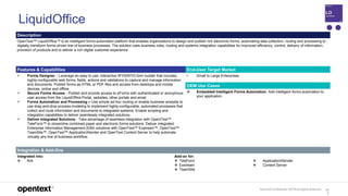 OpenText Confidential. ©2019 All Rights Reserved. 12
2
LiquidOffice
Description
OpenText™ LiquidOffice™ is an intelligent forms automation platform that enables organizations to design and publish rich electronic forms, automating data collection, routing and processing to
digitally transform forms-driven line of business processes. The solution uses business rules, routing and systems integration capabilities for improved efficiency, control, delivery of information,
provision of products and to deliver a rich digital customer experience.
Features & Capabilities End-User Target Market
 Forms Designer – Leverage an easy to use, interactive WYSIWYG form builder that includes
highly-configurable web forms, fields, actions and validations to capture and manage information
and documents. Publish forms as HTML or PDF files and access from desktops and mobile
devices, online and offline.
 Secure Forms Access - Publish and provide access to eForms with authenticated or anonymous
user access from the LiquidOffice Portal, websites, other portals and email
 Forms Automation and Processing – Use simple ad-hoc routing or enable business analysts to
use drag-and-drop process modeling to implement highly-configurable, automated processes that
collect and route information and documents to integrated systems. Enable scripting and
integration capabilities to deliver seamlessly integrated solutions.
 Deliver Integrated Solutions - Take advantage of seamless integration with OpentText™
TeleForm™ to streamline combined paper and electronic forms solutions. Deliver integrated
Enterprise Information Management (EIM) solutions with OpenText™ Exstream™, OpenText™
TeamSite™, OpenText™ ApplicationXtender and OpenText Content Server to help automate
virtually any line of business workflow.
• Small to Large Enterprises
OEM Use Cases
 Embedded Intelligent Forms Automation. Add intelligent forms automation to
your application.
Integration & Add-Ons
Integrated into:
 N/A
Add-on for:
 TeleForm
 Exstream
 TeamSite
 ApplicationXtender
 Content Server
 