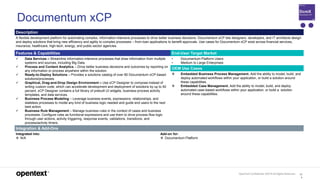OpenText Confidential. ©2019 All Rights Reserved. 12
4
Documentum xCP
Description
A flexible development platform for automating complex, information-intensive processes to drive better business decisions. Documentum xCP lets designers, developers, and IT architects design
and deploy solutions that bring new efficiency and agility to complex processes – from loan applications to benefit approvals. Use cases for Documentum xCP exist across financial services,
insurance, healthcare, high-tech, energy, and public-sector agencies.
Features & Capabilities End-User Target Market
 Data Services – Streamline information-intensive processes that draw information from multiple
systems and sources, including Big Data.
 Process and Content Analytics – Drive better business decisions and outcomes by reporting on
any information or process anywhere within the solution.
 Ready-to-Deploy Solutions – Provides a solutions catalog of over 80 Documentum xCP-based
solutions/processes.
 Graphical, Drag-and-Drop Design Environment – Use xCP Designer to compose instead of
writing custom code, which can accelerate development and deployment of solutions by up to 50
percent. xCP Designer contains a full library of prebuilt UI widgets, business-process activity
templates, and data services.
 Business Process Modeling – Leverage business events, expressions, relationships, and
stateless processes to model any kind of business logic needed and guide end users to the next
best action.
 Business Rule Management – Manage business rules in the context of cases and business
processes. Configure rules as functional expressions and use them to drive process-flow logic
through user actions, activity triggering, response events, validations, transitions, and
process/activity timers.
• Documentum Platform Users
• Medium to Large Enterprises
OEM Use Cases
 Embedded Business Process Management. Add the ability to model, build, and
deploy automated workflows within your application, or build a solution around
these capabilities.
 Embedded Case Management. Add the ability to model, build, and deploy
automated case-based workflows within your application, or build a solution
around these capabilities.
Integration & Add-Ons
Integrated into:
 N/A
Add-on for:
 Documentum Platform
 