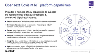 OpenText Confidential. ©2019 All Rights Reserved. 12
5
OpenText Covisint IoT platform capabilities
Provides a number of key capabilities to support
the requirements of today’s intelligent &
connected digital ecosystems:
● Secure: protects IoT endpoints against external cyber security threats
● Connect: allows devices to be connected via a range of industry
standard communication protocols
● Sense: supports a range of industry standard sensors for measuring
geographic location, temperature and humidity etc
● Analyze: use analytics to uncover meaningful insights from sensor
based information attached to connected devices
● Integrate: allow sensor based information to be seamlessly exchanged
with key business systems such as ERP, WMS and TMS
● Learn: aggregates sensor information and other information sources to
allow a recommended course of action to be taken
IoT Platform
 
