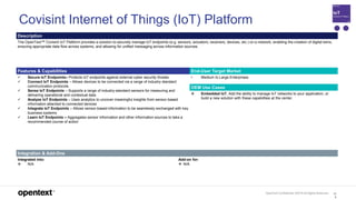 OpenText Confidential. ©2019 All Rights Reserved. 12
6
Covisint Internet of Things (IoT) Platform
Description
The OpenText™ Covisint IoT Platform provides a solution to securely manage IoT endpoints (e.g. sensors, actuators, receivers, devices, etc.) on a network, enabling the creation of digital twins,
ensuring appropriate data flow across systems, and allowing for unified messaging across information sources.
Features & Capabilities End-User Target Market
 Secure IoT Endpoints– Protects IoT endpoints against external cyber security threats
 Connect IoT Endpoints – Allows devices to be connected via a range of industry standard
communication protocols
 Sense IoT Endpoints – Supports a range of industry-standard sensors for measuring and
delivering operational and contextual data
 Analyze IoT Endpoints – Uses analytics to uncover meaningful insights from sensor-based
information attached to connected devices
 Integrate IoT Endpoints – Allows sensor-based information to be seamlessly exchanged with key
business systems
 Learn IoT Endpoints – Aggregates sensor information and other information sources to take a
recommended course of action
• Medium to Large Enterprises
OEM Use Cases
 Embedded IoT. Add the ability to manage IoT networks to your application, or
build a new solution with these capabilities at the center.
Integration & Add-Ons
Integrated into:
 N/A
Add-on for:
 N/A
 