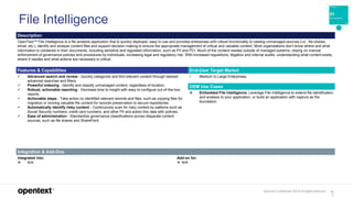 OpenText Confidential. ©2019 All Rights Reserved. 12
7
Description
OpenText™ File Intelligence is a file analysis application that is quickly deployed, easy to use and provides enterprises with robust functionality to catalog unmanaged sources (i.e., file shares,
email, etc.), identify and analyze content files and support decision making to ensure the appropriate management of critical and valuable content. Most organizations don’t know where and what
information is contained in their documents, including sensitive and regulated information, such as PII and PCI. Much of the content resides outside of managed systems, relying on manual
enforcement of governance policies and procedures by individuals, increasing legal and regulatory risk. With increased regulations, litigation and internal audits, understanding what content exists,
where it resides and what actions are necessary is critical.
Features & Capabilities End-User Target Market
 Advanced search and review - Quickly categorize and find relevant content through tailored
advanced searches and filters.
 Powerful indexing - Identify and classify unmanaged content, regardless of location,
 Robust, actionable reporting - Decrease time to insight with easy to configure out-of-the-box
reports.
 Actionable steps - Take action on identified relevant records and files, such as copying files for
migration or moving valuable file content for records preservation to secure repositories
 Automatically identify risky content - Continuously scan for risky content by patterns such as
Social Security numbers, credit card numbers, and other PII and action this data with policies.
 Ease of administration - Standardize governance classifications across disparate content
sources, such as file shares and SharePoint.
• Medium to Large Enterprises
OEM Use Cases
 Embedded File Intelligence. Leverage File Intelligence to extend file identification
and analysis to your application, or build an application with capture as the
foundation.
Integration & Add-Ons
Integrated into:
 N/A
Add-on for:
 N/A
File Intelligence
 