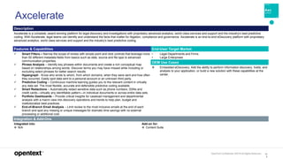 OpenText Confidential. ©2019 All Rights Reserved. 12
8
Axcelerate
Description
Axcelerate is a complete, award-winning platform for legal discovery and investigations with proprietary advanced analytics, world class services and support and the industry’s best predictive
coding. With Axcelerate, legal teams can identify and understand the facts that matter for litigation, compliance and governance. Axcelerate is an end-to-end eDiscovery platform with proprietary
advanced analytics, world class services and support and the industry’s best predictive coding.
Features & Capabilities End-User Target Market
 Smart Filters – Narrow the scope of review with simple point and click controls that leverage more
than 50 different metadata fields from basics such as date, source and file type to advanced
communication properties.
 Phrase Analysis – Identify key phrases within documents and create a rich conceptual map
based on relationships among words. Discover terms you may have missed while including or
excluding select phrases for better search results.
 Hypergraph - Know who wrote to whom, from which domains, when they were sent and how often
they occurred. Easily spot data sent to a personal account or an unknown third party.
 Predictive Coding – Continuous machine learning guides you to the relevant content in virtually
any data set. The most flexible, accurate and defensible predictive coding available.
 Smart Redactions – Automatically redact sensitive data such as phone numbers, SSNs and
credit cards—virtually any identifiable pattern—in individual documents or across entire data sets.
 Portfolio Dashboards – Provide critical insights for caseload management and departmental
analysis with a macro view into discovery operations and trends to help plan, budget and
institutionalize best practices.
 End-of-Branch Email Analysis – Limit review to the most inclusive emails at the end of each
branch and spot any missing or unique messages for dramatic time savings with no external
processing or additional cost.
• Legal Departments and Firms
• Large Enterprises
OEM Use Cases
 Embedded eDiscovery. Add the ability to perform information discovery, holds, and
analysis to your application, or build a new solution with these capabilities at the
center.
Integration & Add-Ons
Integrated into:
 N/A
Add-on for:
 Content Suite
 